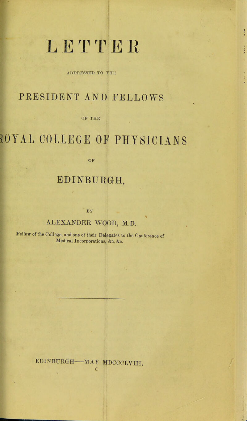 LETTER ADBRESSET) TO THE PRESIDBJ^^T AND FELLOWS OF THE iOYAL COLLEGE OF PHYSICIANS OF EDINBURGH, ' BY ALEXANDER WOOD, M.D. Fellow of tlie College, and one of their Delegates to the Conference of Medical Incorporations, &c, &c. EDINBURGH MAY MDCCCLVIIT.