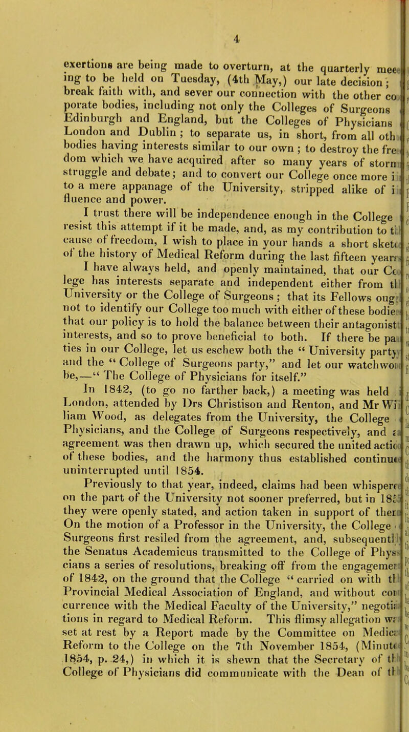 1 4. exertions are being made to overturn, at the quarterly meet ingto be held on Tuesday, (4th May,) our late decision; break faith with, and sever our connection with the other coj porate bodies, including not only the Colleges of Surgeons Edinburgh and England, but the Colleges of Physicians London and Dublin ; to separate us, in short, from all oth bodies having interests similar to our own ; to destroy the fre dom which we have acquired after so many years of storn struggl e and debate; and to convert our College once more in to a mere appanage of the University, stripped alike of iii fluence and power. I trust there will be independence enough in the College resist this attempt if it be made, and, as my contribution to ti; cause of freedom, I wish to place in your hands a short sketc of the history of Medical Reform during the last fifteen yean., I have always held, and openly maintained, that our Ccw lege has interests separate and independent either from til University or the College of Surgeons ; that its Fellows ougri not to identify our College too much with either of these bodiee that our policy is to hold the balance between their antagonistl interests, and so to prove b(;neficial to both. If there be paa ties in our College, let us eschew both the  University partyv and the  College of Surgeons party, and let our watchwoiii be,— The College of Physicians for itself. In 1842, (to go no farther back,) a meeting was held London, attended by Drs Christison and Renton, and Mr Wi'i liam Wood, as delegates from the University, the College < Physicians, and the College of Surgeons respectively, and a agreement was then drawn up, which secured the united acticc ^ of these bodies, and the harmony thus established continuw , uninterrupted until 1854. Previously to that year, indeed, claims had been whispern on the part of the University not sooner preferred, but in 1811 they were openly stated, and action taken in support of there On the motion of a Professor in the University, the College ■ Surgeons first resiled from the agreement, and, subsequent! the Senatus Academicus transmitted to the College of Pliys cians a series of resolutions, breaking oflF from the engagemeri j of 1842, on the ground that the College  carried on with til Provincial Medical Association of England, and without cow currence with the Medical Faculty of the University, negotiji; tions in regard to Medical Reform. This flimsy allegation wf set at rest by a Report made by the Committee on Medici Reform to the College on the 7th November 1854, (Minut«, 1854, p. 24,) in which it is shewn that the Secretary of tl;^ College of Physicians did communicate with the Dean of tH