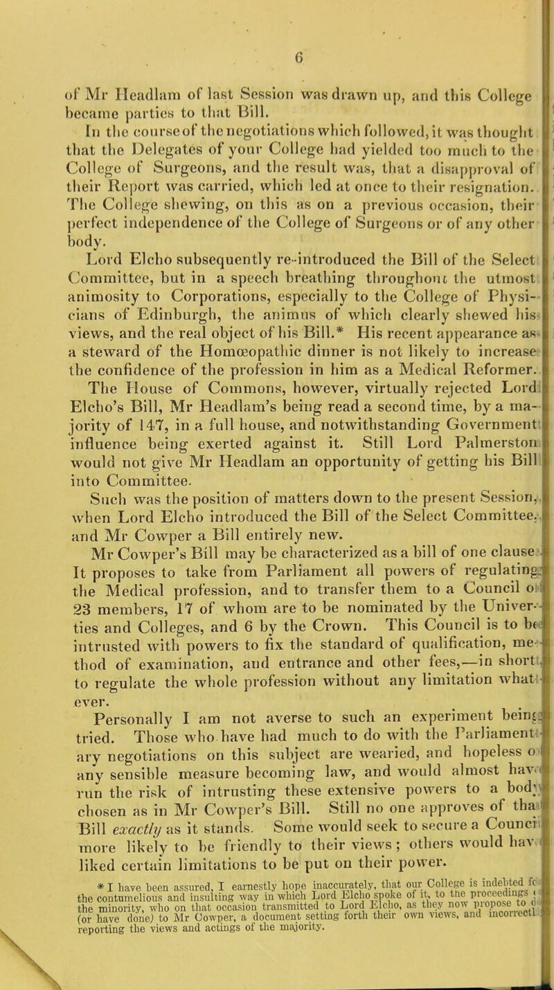 of Mr Heacllam of last Session was drawn up, and this College became parties to that Bill. In the courseof the negotiations which followed, it was thought that the Delegates of your College had yielded too much to the College of Surgeons, and the result was, that a disapproval of their Report was carried, which led at once to their resignation. The College shewing, on this as on a previous occasion, their perfect independence of the College of Surgeons or of any other body. Lord Elcho subsequently re- introduced the Bill of the Select Committee, but in a speech breathing throughout the utmost animosity to Corporations, especially to the College of Physi- cians of Edinburgh, the animus of which clearly shewed his-; views, and the real object of his Bill.* His recent appearance aS' a steward of the Homoeopathic dinner is not likely to increase; the confidence of the profession in liim as a Medical Reformer. The House of Commons, however, virtually rejected Lordl Elcho's Bill, Mr Headlam's being read a second time, by a ma- jority of 147, in a full house, and notwithstanding Governmentt influence being exerted against it. Still Lord Palmerstoni would not give Mr Headlam an opportunity of getting his Billl into Committee. Such was the position of matters down to the present Session,, when Lord Elcho introduced the Bill of the Select Committee.', and Mr Cowper a Bill entirely new. Mr Cowper's Bill may be characterized as a bill of one clauses. It proposes to take from Parliament all powers of regulating; the Medical profession, and to transfer them to a Council oh 23 members, 17 of whom are to be nominated by the Univer-- ties and Colleges, and 6 by the Crown. This Council is to hot intrusted with powers to fix the standard of qualification, me-- thod of examination, and entrance and other fees,—in shortJ, to regulate the whole profession without any limitation what! ever. Personally I am not averse to such an experiment beinjs tried. Those who have had much to do with the ParliamentJ ary negotiations on this subject are wearied, and hopeless o? any sensible measure becoming law, and would almost hav.( run the risk of intrusting these extensive powers to a bod;i chosen as in Mr Cowper's Bill. Still no one approves of tha^ Bill exactly as it stands. Some would seek to secure a Council more likely to be friendly to their views; others would hav.i liked certain limitations to be put on their power. *I have been assured. I earnestly hope inaccurately, that our College's >ndehted fc>i the contumelious and insulting way in which Lord Elcho spoke of it to the prcK-^ed^ngs . the minority, who on that occasion transmitted to Lord Elcho, as they now piopose to (or have done) to Mr Cowper, a document setting forth their own views, and mconectl reporting the views and actings of the majority.