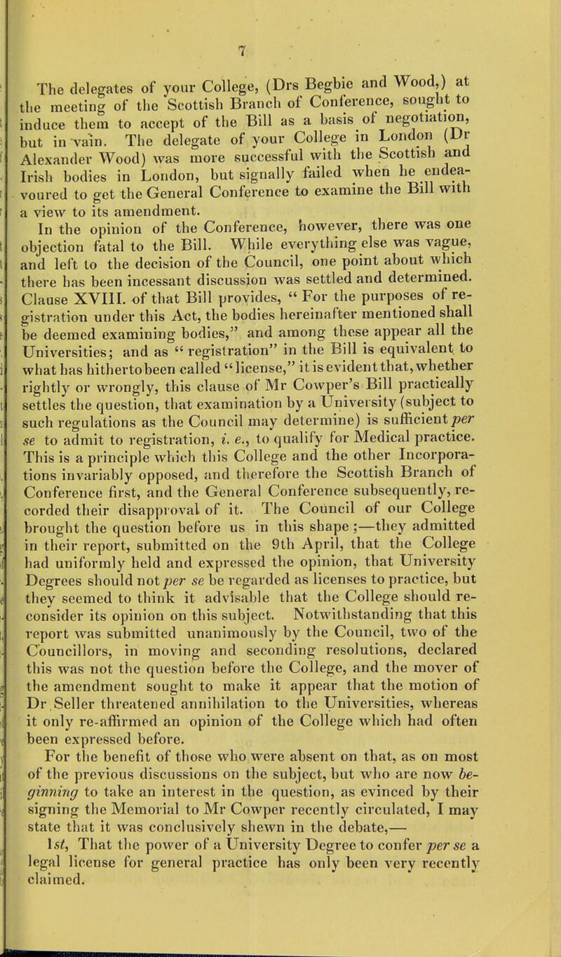 The delegates of your College, (Drs Begbie and Wood,) at the meeting of the Scottish Branch of Conference, sought to t induce them to accept of the Bill as a basis ot negotiation, ; but in vain. The delegate of your College m London (Dr f Alexander Wood) was more successful with the Scottish and . Irish bodies in London, but signally failed when he endea- 1 voured to set the General Conference to examine the Bill with r a view to its amendment. In the opinion of the Conference, however, there was one t objection fatal to the Bill. While everything else was vague, I and left to the decision of the Council, one point about which ■ there has been incessant discussion was settled and determined, s Clause XVIIL of that Bill provides,  For the purposes of re- R gistration under this Act, the bodies hereinafter mentioned shall t be deemed examining bodies, and among these appear all the Universities; and as  registration in the Bill is equivalent to 1 what has hitherto been called  license, it is evident that, whether ■ rightly or wrongly, this clause of Mr Cowper's Bill practically t settles the question, that examination by a University (subject to a such regulations as the Council may determine) is sufficient/?er 1 se to admit to registration, L e., to qualify for Medical practice. This is a principle which this College and the other Incorpora- , tions invariably opposed, and therefore the Scottish Branch of , Conference first, and the General Conference subsequently, re- corded their disapproval of it. The Council of our College !, brought the question before us in this shape ;—they admitted i in their report, submitted on the 9tb April, that the College i had uniformly held and expressed the opinion, that University Degrees should not per se be regarded as licenses to practice, but e they seemed to think it advisable that the College should re- consider its opinion on this subject. Notwithstanding that this [, report was submitted unanimously by the Council, two of the Councillors, in moving and seconding resolutions, declared this was not the question before the College, and the mover of J the amendment sought to make it appear that the motion of |! Dr ,Seller threatened annihilation to the Universities, whereas il it only re-affirmed an opinion of the College which had often f been expressed before. \ For the benefit of those who were absent on that, as on most il of the previous discussions on the subject, but who are now be- ginning to take an interest in the question, as evinced by their i signing the Memorial to Mr Cowper recently circulated, I may state that it was conclusively shewn in the debate,— Ist, That the power of a University Degree to confer per se a I legal license for general practice has only been very recently i: claimed.