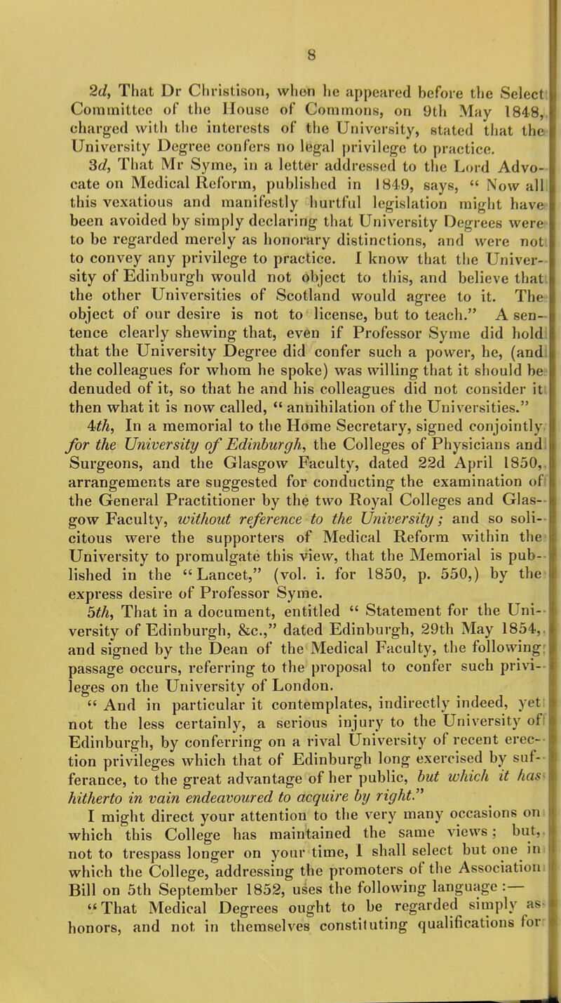 2d, That Dr Christison, when he appeared before the Select Committee of the House of Commons, on 9th May 1848,, charged with the interests of the University, stated that the University Degree confers no legal privilege to practice. 3d, That Mr Syme, in a letter addressed to the Lord Advo- cate on Medical Reform, published in 1849, says,  Now alli this vexatious and manifestly hurtful legislation might havcf been avoided by simply declaring that University Degrees were to be regarded merely as honorary distinctions, and were noti to convey any privilege to practice. I know that the Univer- sity of Edinburgh would not object to this, and believe thati the other Universities of Scotland would agree to it. The object of our desire is not to license, but to teach. A sen- tence clearly shewing that, even if Professor Syme did hold! that the University Degree did confer such a power, he, (andi the colleagues for whom he spoke) was willing that it should be- denuded of it, so that he and his colleagues did not consider itt then what it is now called,  annihilation of the Universities. 4<th, In a memorial to the Home Secretary, signed conjointly. for the University/ of Edinburgh, the Colleges of Physicians andl Surgeons, and the Glasgow Faculty, dated 22d April 1850,. arrangements are suggested for conducting the examination oft the General Practitioner by the two Royal Colleges and Glas- gow Faculty, without reference to the University; and so soli- citous were the supporters of Medical Reform within the* University to promulgate this view, that the Memorial is pub-- lished in the Lancet, (vol. i. for 1850, p. 550,) by the- express desire of Professor Syme. bth, That in a document, entitled  Statement for the Uni-- versity of Edinburgh, &c., dated Edinburgh, 29th May 1854,. and signed by the Dean of the Medical Faculty, the following: passage occurs, referring to the proposal to confer such privi-- leges on the University of London.  And in particular it contemplates, indirectly indeed, yett not the less certainly, a serious injury to the University oft Edinburgh, by conferring on a rival University of recent erec-- tion privileges which that of Edinburgh long exercised by suf- ferance, to the great advantage of her public, but which it has^ hitherto in vain endeavoured to acquire by right. I might direct your attention to the very many occasions oni which this College has maintained the same views; but,, not to trespass longer on your time, 1 shall select but one in which the College, addressing the promoters of the Association! Bill on 5th September 1852, uses the following language :— That Medical Degrees ought to be regarded simply as- honors, and not in themselves constituting qualifications for: