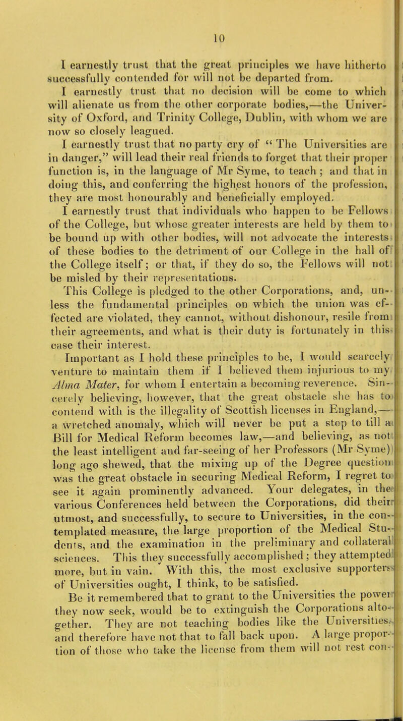 I esirnestly trust that the great principles we Iiave hitherto successfully contended for will not be departed from. I earnestly trust that no decision will be come to which will alienate us from the other corporate bodies,—the Univer- sity of Oxford, and Trinity College, Dublin, with whom we are now so closely leagued. I earnestly trust that no party cry of  The Universities are in danger, will lead their real friends to forget that their proper function is, in the language of Mr Syrae, to teach ; and that in doing this, and conferring the highest honors of the profession, they are most honourably and beneficially employed, I earnestly trust that individuals who happen to be Fellows of the College, but whose greater interests are held by them to> be bound up with other bodies, will not advocate the interests, of these bodies to the detri?iient of our College in the hall off the College itself; or that, if they do so, the Fellows will not: be misled by their representations. This College is pledged to the other Corporations, and, un-- less the fundamental principles on which the union was ef-- fected are violated, they cannot, without dishonour, resile fromi their agreements, and what is their duty is fortunately in thi8^ case their interest. Important as I hold these principles to be, I would scarcely, venture to maintain them if I believed them injurious to my, Alma Mater, for whom I entertain a becoming reverence. Sin- cerely believing, however, that the great obstacle she has toj contend with is the illegality of Scottish licenses in England,— a wretched anomaly, which will never be put a stop to till an Bill for Medical Reform becomes law,—and believing, as noti the least intelligent and far-seeing of her Professors (Mr Syme))B long ago shewed, that the mixing up of the Degree questionuB was the great obstacle in securing Medical Reform, I regret tool see it again prominently advanced. Your delegates, in theeB various Conferences held between the Corporations, did theirrB utmost, and successfully, to secure to Universities, in the con-J templated measure, the large proportion of the Medical Stu-J dents, and the examination in the preliminary and collateral sciences. This they successfully accomplished ; they attempted^ more, but in vain. With this,*the most exclusive supporters* of Universities ought, I think, to be satisfied. ^ I Be it remembered that to grant to the Universities the powerij they now seek, would be to extinguish the Corporations alto-« gether. They are not teaching bodies like the Universities.^ and therefore have not that to fall back upon. A large propor--B tion of those who take the license from them will not rest comm