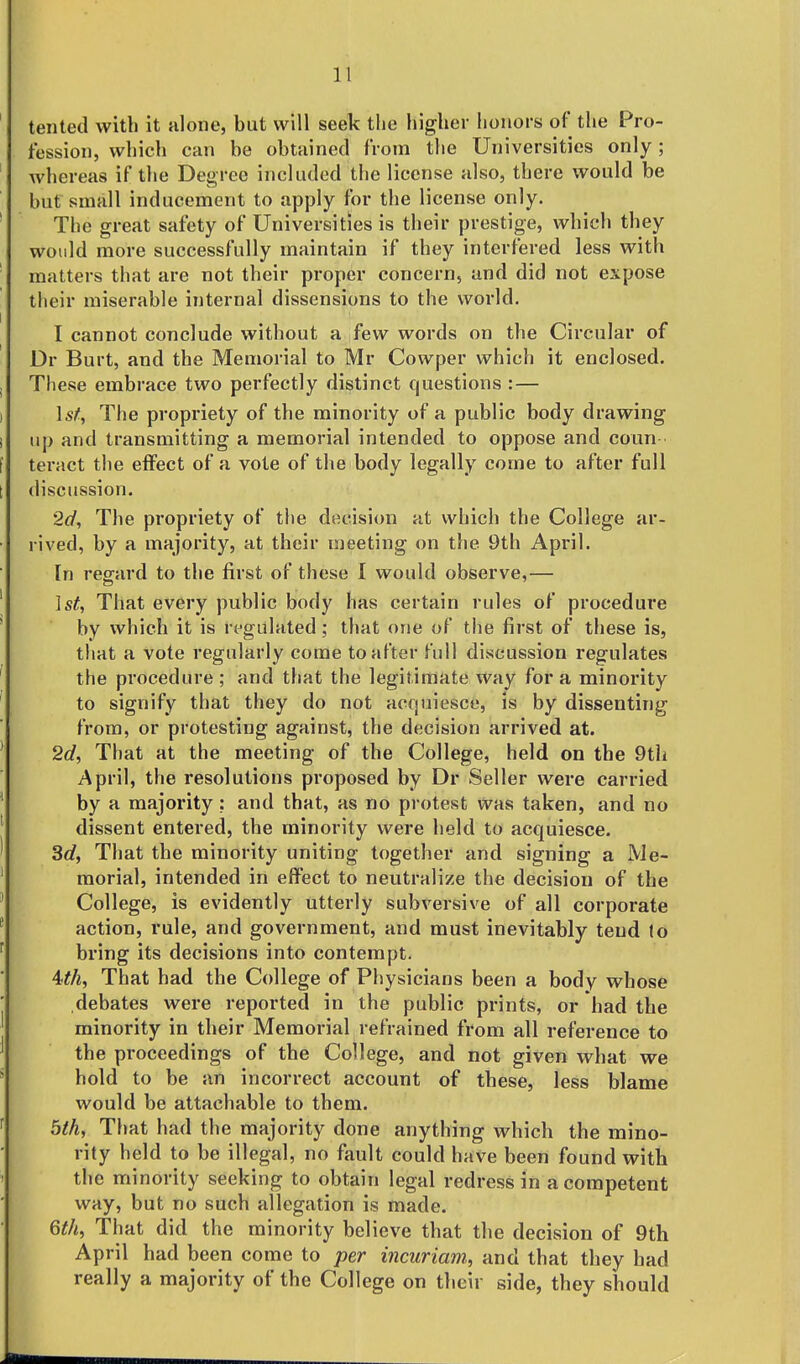 ' tented with it alone, but will seek the higher honors of the Pro- fession, which can be obtained from the Universities only; whereas if the Degree included the license also, there would be but small inducement to apply for the license only. ' The great safety of Universities is their prestige, which they would more successfully maintain if they interfered less with matters that are not their proper concern, and did not expose their miserable internal dissensions to the world. I cannot conclude without a few words on the Circular of Dr Burt, and the Memorial to Mr Cowper which it enclosed. , These embrace two perfectly distinct questions :— I \sf, The propriety of the minority of a public body drawing i up and transmitting a memorial intended to oppose and coun I teract the effect of a vote of the body legally come to after full I discussion. 2d, The propriety of the decision at which the College ar- rived, by a majority, at their meeting on the 9th April. In regard to the first of these 1 would observe,— 1st, That every public body has certain rules of procedure ' by which it is regulated; that one of the first of these is, that a vote regularly come to after full discussion regulates ' the pi'ocedure ; and that the legitimate way for a minority to signify that they do not acquiesce, is by dissenting from, or protesting against, the decision arrived at. ' 2d, That at the meeting of the College, held on the 9tli April, the resolutions proposed by Dr Seller were carried ' by a majority; and that, as no protest was taken, and no ' dissent entered, the minority were held to acquiesce. ' 3d, That the minority uniting together and signing a Me- ' morial, intended in elfect to neutralize the decision of the ' College, is evidently utterly subversive of all corporate * action, rule, and government, and must inevitably tend (o ^ bring its decisions into contempt. Uh, That had the College of Ph ysicians been a body whose ■ debates were reported in the public prints, or had the ' minority in their Memorial refrained from all reference to ^ the proceedings of the College, and not given what we * hold to be an incorrect account of these, less blame would be attachable to them. ^ 5th, That had the majority done anything which the mino- rity held to be illegal, no fault could have been found with the minority seeking to obtain legal redress in a competent way, but no such allegation is made. 6th, That did the minority believe that the decision of 9th April had been come to per incuriam, and that they had really a majority of the College on their side, they should