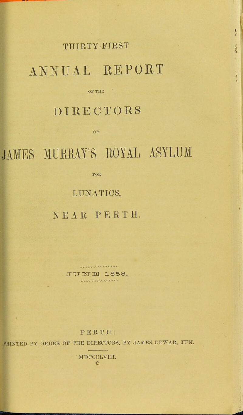 THIETY-FIRST ANNUAL REPORT OF THE DIRECTORS OF JAMES MURRAY'S ROYAL ASYLUM FOR LUNATICS, NEAR PERTH. J-TJISrE 1858. PERTH: PRINTED BY ORDER OF THE DIRECTORS, BY JAMES DEWAR, JUN. MDCCCLVIII.