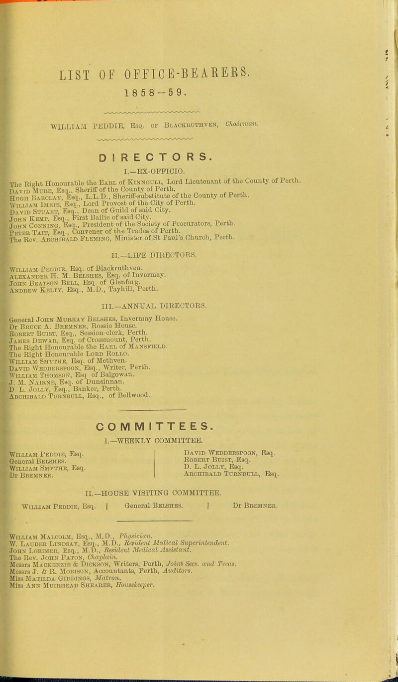 LIST OF OEFTCE-BEAEERS. 1 8 5 8 -5 9. W'iLLlA:.! VBDDIB, Escj. of Blackuuthven, Chairman. DIRECTORS. I.—BX-OFPICIO. Hie Right Honour<able the EAitL of Kinnoull, Lord Lieutenant of the County of Perth. O vviD M ORE, Esq., Sheriff of the County of Perth. Hugh Barclav, Esq., L.L.D., Sherifl-substitute of the County of Perth. . iLLiAM Lmrie, Esq., Lord Provost of the City of Perth, vm Stuakt, Esq., Dean of Guild of said City. .John Kemp. Esq., First Bailie of said City. John Conning, Esq.. President of the Society of Piocurators, Perth. Peter Tait, Esq., Convener of the Trades of Perth. The Rev. Archibald Fleming, Minister of St Paui's Church, Perth. II.—LIFE DIRECTORS. William Peddie, Esq. of Blaokruthven. .\lexander H. M. Belshes, Esq. of Invermay. John Beatson Bell, Esq. of Glenfarg. ANDREW Kelty, Esq., M.D., Tayhill, Perth. III.—ANNUAL DIRECTORS. General John Murray Belshes, Invermay House. Dr Bruce A. Bremner, Rossie House. Robert Buist, Esq., Session-clerk, Perth. Jambs Dewar, Esq. of Crossmount, Perth. The Right Honourable the Earl of Mansfield. The Right Honourable Lord Rollo. William Smythe, Esq. of Methven. David Wedderspoon, Esq., Writer, Perth. William Thomson, Esq ofBalgowan. J. M. Nairne, Esq. of Duusinnan. D L. Jolly, Esq., Banker, Perth. Aeohibald Tornbull, Esq., of Bellwood. William Peddie, Esq. Genera! Belshes. William Smythe, Esq. Dr Bremner. COMMITTEES. 1.—WEEKLY COMMITTEE. David Wedderspoon, Esq. Robert Buist, Esq. D. L. Jolly, Esq. Archibald Turnbull, Esq. IL—HOUSE VISITING COMMITTEE. William Peddie, Esq. | General Belshes. | Dr Bremner. William Malcolm, Esq., M.D., Physician. W. Lauder Lind.say, Esq., M.D.. Resident Medical Supei-intendmt. John Lorisier, Esq., M.D., Jiesident Medical Assistant. The Rev. John Paton, Chaplain. Messrs Mackenzie & Dickson, Writers, Perth, Joint Sees, and Treas. Messr.! J. & R. Morison, Accountants, Perth, Auditors. Miss Matilda Giddinos, Matron. Miss Ann Muiriiead Shearer, Housekeeper.