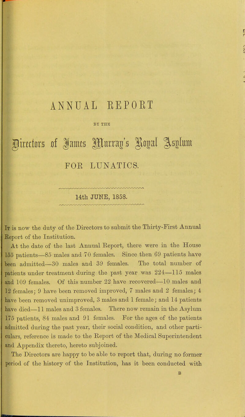 ANNUAL EEPORT BY THE ^mim 0f |mnes Sitrrap |i0pl %q\m FOR LUNATICS. 14th JUNE, 1858. It is now the duty of the Directors to submit the Thirty-First Annual Report of the Institution. At the date of the last Annual Report, there were in the House 155 patients—85 males and 70 females. Since then 69 patients have been admitted—30 males and 39 females. The total number of patients under treatment during the past year was 224—115 males and 109 females. Of this number 22 have recovered—10 males and 12 females; 9 have been removed improved, 7 males and 2 females; 4 have been removed unimproved, 3 males and 1 female; and 14 patients have died—11 males and 3 females. There now remain in the Asylum 175 patients, 84 males and 91 females. For the ages of the patients admitted during the past year, their social condition, and other parti- culars, reference is made to the Report of the Medical Superintendent and Appendix thereto, hereto subjoined. The Directors are happy to be able to report that, during no former period of the history of the Institution, has it been conducted with B