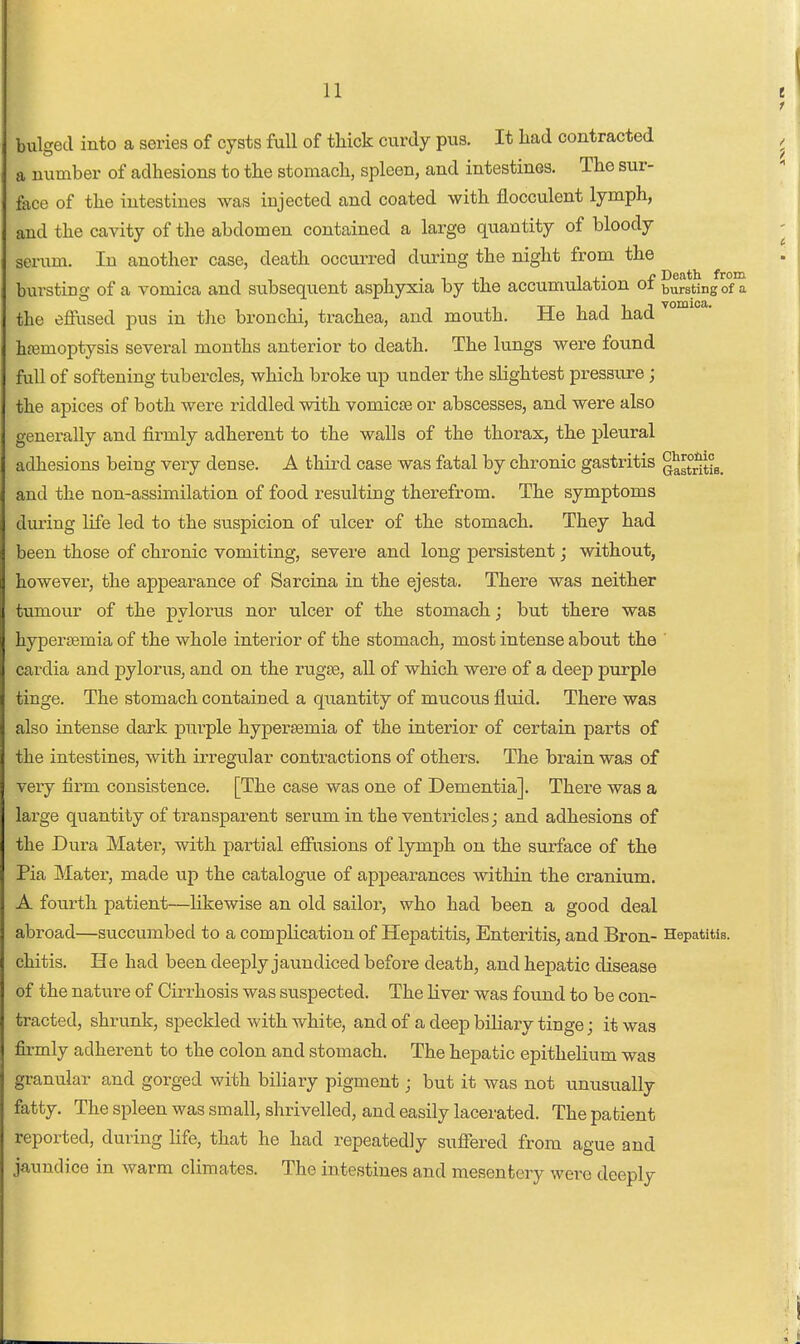 bulged into a series of cysts full of tHck curdy pus. It had contracted a number of adhesions to the stomach, spleen, and intestines. The sur- foce of the intestines was injected and coated with flocculent lymph, and the cavity of the abdomen contained a large quantity of bloody scrum. In another case, death occurred during the night from the bursting of a vomica and subsequent asphyxia by the accumulation of bursting of a the effused pus in the bronchi, trachea, and mouth. He had had hfemoptysis several months anterior to death. The lungs were found full of softening tubercles, which broke up under the slightest pressure; the apices of both were riddled with vomicfB or abscesses, and were also generally and firmly adherent to the walls of the thorax, the pleural adhesions being very dense. A third case was fatal by chronic gastritis ^^stritis. and the non-assimilation of food resulting therefrom. The symptoms during life led to the suspicion of ulcer of the stomach. They had been those of chronic vomiting, severe and long persistent; without, however, the appearance of Sarcina in the ejesta. There was neither tumour of the pyloiats nor ulcer of the stomach; but there was hypersemia of the whole interior of the stomach, most intense about the ' cardia and pylorus, and on the rugae, all of which were of a deep purple tinge. The stomach contained a qiiantity of mucous fluid. There was also intense dark purple hypersemia of the interior of certain parts of the intestines, with irregvilar contractions of others. The brain was of very firm consistence. [The case was one of Dementia]. There was a large quantity of transparent serum in the ventricles; and adhesions of the Dura Mater, with partial efiusions of lymph on the surface of the Pia Mater, made up the catalogue of appearances within the cranium. A fourth patient—likewise an old sailor, who had been a good deal abroad—succumbed to a complication of Hepatitis, Enteritis, and Bron- Hepatitis, chitis. He had been deeply jaundiced before death, and hepatic disease of the nature of Cirrhosis was suspected. The liver was found to be con- tracted, shrunk, speckled with white, and of a deep biliary tinge; it was firmly adherent to the colon and stomach. The hepatic epithelium was granular and gorged with biliary pigment; but it was not unusually fatty. The spleen was small, shrivelled, and easily lacerated. The patient reported, during life, that he had repeatedly sufiered from ague and jaundice in warm climates. The intestines and mesentery were deeply