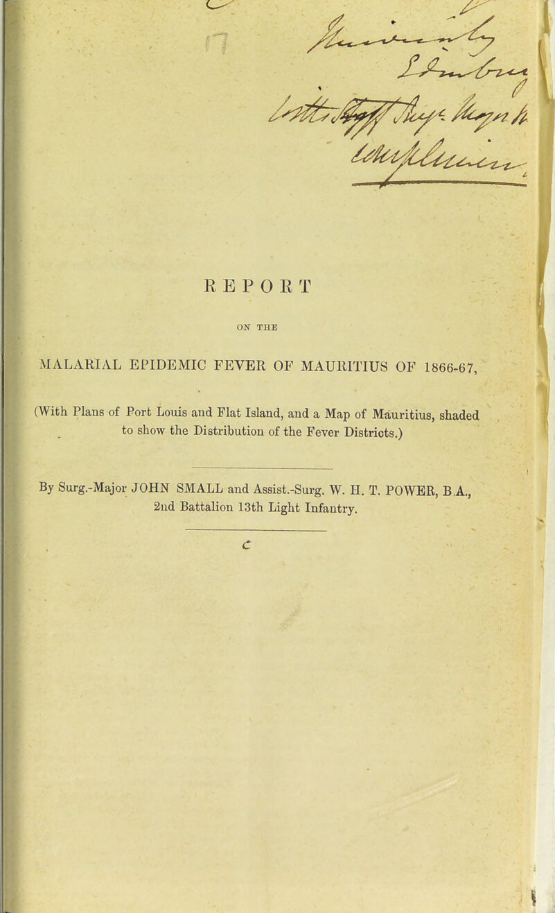 REPORT ON THE JVIALARIAL EPIDEMIC FEVER OF MAURITIUS OF 1866-67, (With Plans of Port Loms and Flat Island, and a Map of Mauritius, shaded to show the Distribution of the Fever Districts.) By Surg.-Major JOHN SMALL and Assist.-Surg. W. H. T. POWER, B,A., 2ud Battalion 13th Light Infantry.