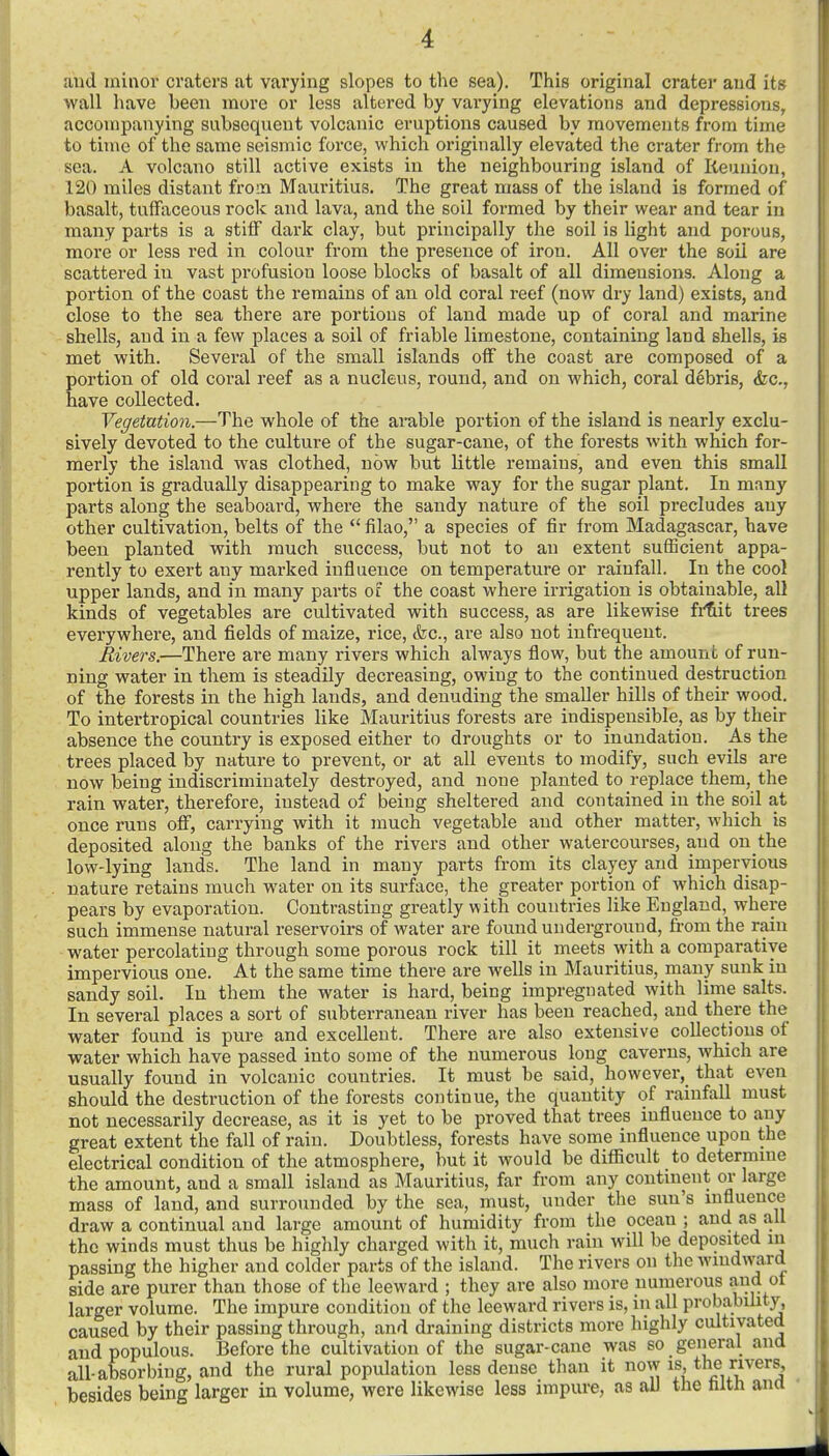 and minor craters at varying slopes to the sea). This original crater and its wall have been more or less altered by varying elevations and depressions, accompanying subsequent volcanic eruptions caused by movements from time to time of the same seismic force, which originally elevated the crater from the sea. A volcano still active exists in the neighbouring island of Reunion, 120 miles distant from Mauritius. The great mass of the island is formed of basalt, tuffaceous rock and lava, and the soil formed by their wear and tear in many parts is a stiff dark clay, but principally the soil is light and porous, more or less red in colour from the presence of iron. All over the soil are scattered in vast profusion loose blocks of basalt of all dimensions. Along a portion of the coast the remains of an old coral reef (now dry land) exists, and close to the sea there are portions of land made up of coral and marine shells, and in a few places a soil of friable limestone, containing land shells, is met with. Several of the small islands off the coast are composed of a portion of old coral reef as a nucleus, round, and on which, coral debris, &c., have collected. Vegetution.—The whole of the arable portion of the island is nearly exclu- sively devoted to the culture of the sugar-cane, of the forests with which for- merly the island was clothed, now but little remains, and even this small portion is gradually disappearing to make way for the sugar plant. In many parts along the seaboard, where the sandy nature of the soil precludes any other cultivation, belts of the  filao, a species of fir from Madagascar, have been planted with much success, but not to an extent sufficient appa- rently to exert any marked influence on temperature or rainfall. In the cool upper lands, and in many parts of the coast where irrigation is obtainable, all kinds of vegetables are cultivated with success, as are likewise fi'tit trees everywhere, and fields of maize, rice, &c., are also not infrequent. Rivers.—There are many rivers which always flow, but the amount of run- ning water in them is steadily decreasing, owing to the continued destruction of the forests in the high lands, and denuding the smaller hills of their wood. To intertropical countries like Mauritius forests are indispensible, as by their absence the country is exposed either to droughts or to inundation. As the trees placed by nature to prevent, or at all events to modify, such evils are now being indiscriminately destroyed, and none planted to replace them, the rain water, therefore, instead of being sheltered and contained in the soil at once runs off, carrying with it much vegetable and other matter, which is deposited along the banks of the rivers and other watercourses, and on the low-lying lands. The land in many parts from its clayey and impervious nature retains much water on its surface, the greater portion of which disap- pears by evaporation. Contrasting greatly with countries like England, where such immense natural reservoirs of water are found underground, from the rain water percolating through some porous rock till it meets with a comparative impervious one. At the same time there are wells in Mauritius, many sunk in sandy soil. In them the water is hard, being impregnated with lime salts. In several places a sort of subterranean river has been reached, and there the water found is pure and excellent. There are also extensive collections of ■water which have passed into some of the numerous long caverns, which are usually found in volcanic countries. It must be said, however, that even should the destruction of the forests continue, the quantity of rainfall must not necessarily decrease, as it is yet to be proved that trees influence to any great extent the fall of rain. Doubtless, forests have some influence upon the electrical condition of the atmosphere, but it would be diflicult to determme the amount, and a small island as Mauritius, far from any contment or large mass of land, and surrounded by the sea, must, under the sun's mfluence draw a continual and large amount of humidity from the ocean; and as all the winds must thus be highly charged with it, much rain will be deposited m passing the higher and colder parts of the island. The rivers on the windward side are purer than those of the leeward ; they are also more numerous and ot larger volume. The impure condition of the leeward rivers is, m all probability, caused by their passing through, and draining districts more highly cultivated and populous. Before the cultivation of the sugar-cane was so general and all-absorbing, and the rural population less dense than it now is the vers, besides being larger in volume, were likewise less impure, as all the nitn ana