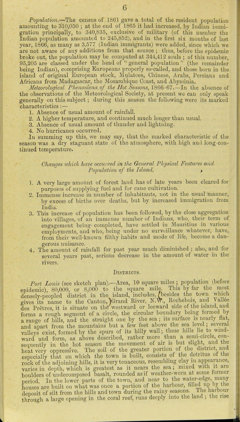 Population.—census of 1861 gave a total of the resident population amounting to 310,050 ; at the end of 18G5 it had increased, by Indian immi- gration principally, to 340,835, exclusive of military (of this number the Indian population amounted to 245,852), and in the first six mouths of last year, 1866, as many as 3,577 (Indian immigrants) were added, since which we are not aware of any additions from that source ; thus, before the epidemic broke out, the population may be computed at 344,412 souls ; of this number, 95,205 are classed under the head of  general population  (the remainder being Indian), comprising Europeans properly so-called, and those born in the island of original European stock, Mulatoes, Chinese, Arabs, Persians and Africans from Madagascar, the Mosambique Coast, and Abyssinia. Meteorological Phenomena.of the Hot Seasons, 1866-67.—In the absence of the observations of the Meteorological Society, at present we can only speak generally on this subject; during this .season the following were its marked characteristics:— 1. Absence of usual amount of rainfall. 2. A higher temperature, and continued much longer than usual. 3. Absence of usual amount of thunder and lightning. 4. No hurricanes occurred. In summing up this, we may say, that the marked characteristic of the season was a dry stagnant state of the atmosphere, with high and long-con- tinued temperature. Changes which have occurred in the General Physical Features and Population of the Island, f 1. A very large amount of forest land has of late years been cleared for purposes of supplying fuel and for cane cultivation. 2. Immense increase in number of inhabitants, not in the usual manner, by excess of births over deaths, but by increased immigration from India. 3. This increase of population has been followed, by the close aggregation into villages, of an immense number of Indians, who, their term of engagement bein^- completed, have settled in Mauritius in various employments, and who, being under no surveillance Avhatever, have, from their well-known filthy habits and mode of life, become a dan- gerous nuisance. 4. The amount of rainfall for past year much diminished ; also, and for several years past, serious decrease in the amount of water in the rivers. DiSTEIOTS. Port Louis (see sketch plan).—Area, 10 square miles ; population (before epidemic), 80,000, or 8,000 to the square mile. This by far the most densely-peopled district in the island, includes, Abesides the town which gives its name to the Canton, )Grand River, Rochebois, and Vallee des Pretres, it is situate on ther westward or leeward side of the island, and forms a rough segment of a circle, the circular boundary being formed by a range of hills, and the straight one by the sea ; its surface is nearly flat and apart from the mountains but a few feet above the sea level; several valleys exist, formed by the spurs of its hilly wall; these hills he to wind- ward and form, as above described, rather more than a senii-circle con- sequently in the hot season the movement of air is but slight, and the heat very oppressive. The soil of the greater portion of the district and especially that on which the town is built, consists of the detritus of the rock of the adjoining hills, it is very tenaceous, resembling clay in appearance, varies in depth, which is greatest as it nears the sea; mixed with it are boulders of undecomposed basalt, rounded as if weather-worn at some tormer period In the lower parts of the town, and near to the water-edge, many houses are built on what was once a portion of the harbour, filled up by the deposit of silt from the hills and town during the rainy seasons. Ihe harbour through a large opening in the coral reef, runs deeply into the land ; the rise