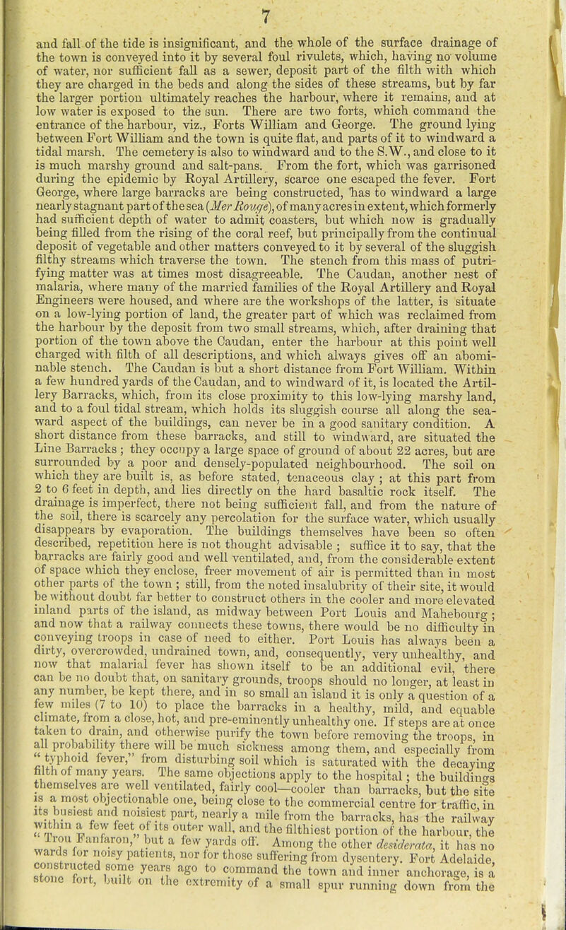 aud fall of the tide is insignificant, and the whole of the surface drainage of the town is conveyed into it by several foul rivulets, which, having na volume of water, nor sufficient fall as a sewer, deposit part of the filth with which they are charged in the beds and along the sides of these streams, but by far the larger portion ultimately reaches the harbour, where it remains, and at low water is exposed to the sun. There are two forts, which command the entrance of the harbour, viz., Forts William and George. The ground lying between Fort William and the town is quite flat, and parts of it to windward a tidal marsh. The cemetery is also to windward and to the S.W., and close to it is much marshy ground and salt-pans. From the fort, which was garrisoned during the epidemic by Royal Artillery, scarce one escaped the fever. Fort George, where large barracks are being constructed, has to windward a large nearly stagnant part of th e sea [Mer Rouge\ of many acres in extent, which formerly had sufficient depth of water to admit coasters, but which now is gradually being fiUed from the rising of the coral reef, but principally from the continual deposit of vegetable and other matters conveyed to it by several of the sluggish filthy streams which traverse the town. The stench from this mass of putri- fying matter was at times most disagreeable. The Caudau, another nest of malaria, where many of the married families of the Royal Artillery and Royal Engineers were housed, and where are the workshops of the latter, is situate on a low-lying portion of land, the greater part of which was reclaimed from the harbour by the deposit from two small streams, which, after draining that portion of the town above the Caudan, enter the harbour at this point well charged with filth of all descriptions, and which always gives ofi an abomi- nable stench. The Caudan is but a short distance from Fort William. Within a few hundred yards of the Caudan, and to windward of it, is located the Artil- lery Barracks, which, from its close proximity to this low-lying marshy land, and to a foul tidal stream, which holds its sluggish course all along the sea- ward aspect of the buildings, can never be in a good sanitary condition. A short distance from these barracks, and still to windward, are situated the Line Barracks ; they occupy a large space of ground of about 22 acres, but are surrounded by a poor and densely-populated neighbourhood. The soil on which they are built is, as before stated, tenaceous clay ; at this part from 2 to 6 feet in depth, and lies directly on the hard basaltic rock itself. The drainage is imperfect, there not being sufficient fall, and from the nature of the soil, there is scarcely any percolation for the surface water, which usually disappears by evaporation. The buildings themselves have been so often described, repetition here is not thought advisable ; suffice it to say, that the baj-racks are fairly good and well ventilated, and, from the considerable extent of space which they enclose, freer movement of air is permitted than in most other parts of the town ; still, from the noted insalubrity of their site, it would be without doubt far better to construct others in the cooler and more elevated inland parts of the island, as midway between Port Louis and Mahebourg ; and now that a railway connects these towns, there would be no difficulty in conveying troops in case of need to either. Port Louis has always been a dirty, overcrowded, undrained town, and, consequently, very unhealthy, and now that malarial fever has shown itself to be an additional evil, there can be no doubt that, on sanitary grounds, troops should no longer, at least in any number, be kept there, and in so small an island it is only a question of a few miles (7 to 10) to place the barracks in a healthy, mild, and equable climate, from_ a close, hot, and pre-eminently unhealthy one. If steps are at once taken to drain, and otherwise purify the town before removing the troops in all probability there will be much sickness among them, and especially from t3'phoid fever, from disturbing soil which is saturated with the decaying filth of many years The same objections apply to the hospital; the buildinai themselves are well ventilated, fairly cool-cooler than barracks, but the site 13 a most objectionable one, being close to the commercial centre lor traffic in wards for noisy patients, nor for those suffering from dysentery. Fort Adelaide, constructed some years ago to command the town and inner anchorage, is a stone fort, built on the extremity of a small spur running down from the