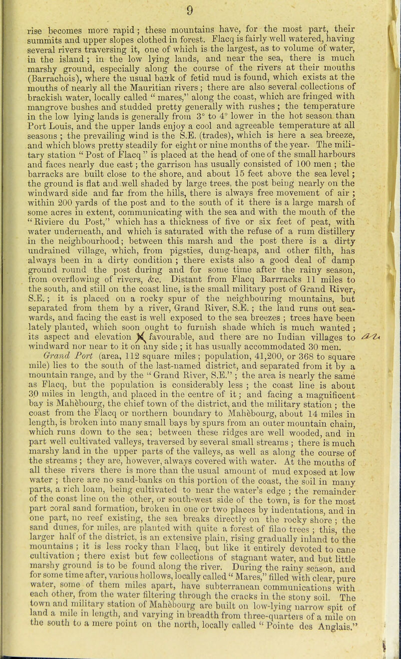 rise becomes more rapid; these mountains have, for the most part, their summits and upper slopes clothed in forest. Flacq is fairly well watered, having several rivers traversing it, one of which is the largest, as to volume of water, in the island ; in the low lying lands, and near the sea, there is much marshy ground, especially along the course of the rivers at their mouths (Barrachois), where the usual baak of fetid mud is found, which exists at the mouths of nearly all the Mauritian rivers ; there are also several collections of brackish water, locally called  mares, along the coast, which are fringed with mangrove bushes and studded pretty generally with rushes ; the temperature in the low lying lands is generally from 3° to 4° lower in the hot season than Port Louis, and the upper lands enjoy a cool and agreeable temperature at all seasons ; the prevailing wind is the S.E. (trades), which is here a sea breeze, and which blows pretty steadily for eight or nine months of the year. The mili- tary station  Post of Flacq  is placed at the head of one of the small harbours and faces nearly due east; the garrison has usually consisted of 100 men ; the barracks are built close to the shore, and about 15 feet above the sea level; the ground is flat and weU shaded by large trees, the post being nearly on the windward side and far from the hills, there is always free movement of air ; within 200 yards of the post and to the south of it there is a large marsh of some acres in extent, communicating with the sea and with the mouth of the  Riviere du Post, which has a thickness of five or six feet of peat, with water underneath, and which is saturated with the refuse of a rum distillery in the neighbourhood; between this marsh and the post there is a dirty undrained village, which, from pigsties, dung-heaps, and other filth, has always been in a dirty condition ; there exists also a good deal of damp ground round the post during and for some time after the rainy season, from overflowing of rivers, &c. Distant from Flacq Barrracks 11 miles to the south, and still on the coast line, is the small military post of Grand River, S.E.; it is placed on a rocky spur of the neighbouring mountains, but separated from them by a river, Grand River, S.E. ; the land runs out sea- wards, and facing the east is well exposed to the sea breezes ; trees have been lately planted, which soon ought to furnish shade which is much wanted ; its aspect and elevation ^ favourable, and there are no Indian villages to .<i2>z^ windward nor near to it on any side ; it has usually accommodated 30 men. Grand Port (area, 112 square miles ; population, 41,200, or 368 to square mile) lies to the south of the last-named district, and separated from it by a mountain range, and by the  Grand River, S.E. ; the area is nearly the same as Flacq, but the population is considerably less ; the coast line is about 30 miles in length, and placed in the centre of it; and facing a magnificent bay is Mah^bourg, the chief town of the district, and the miUtary station ; the coast from the Flacq or northern boundary to Mahebourg, about 14 miles in length, is broken into many small bays by spurs from an outer mountain chain, which runs down to the sea; between these ridges are well wooded, and in part well cultivated valleys, traversed by several small streams ; there is much marshy land in the upper parts of the valleys, as well as along the course of the streams ; they are, however, always covered with water. At the mouths of all these rivers there is more than the usual amount ot mud exposed at low water ; there are no sand-banks on this portion of the coast, the soil in many parts, a rich loam, being cultivated to near the water's edge ; the remainder of the coast line on the other, or south-west side of the town, is for the most part coral sand formation, broken in one or two places by indentations, and in one part, no reef existing, the sea breaks directly on the rocky shore ; the sand dunes, for miles, are planted with quite a forest of filao trees ; this, the larger half of the district, is an extensive plain, rising gradually inland to the mountains; it is less rocky than Flacq, but like it entirely devoted to cane cultivation ; there exist but few collections of stagnant water, and but little marshy ground is to be found along the river. During the rainy season and for some time after, various hollows, locally called  Mares, filled with clear pure water, some of them miles apart, have subterranean communications'with each other, from the water filtering through the cracks in the stony soil. The town and military station of Mah6bourg are built on low-lying narrow spit of land a mile in length, and varying in breadth from three-quarters of a mile on the south to a mere point on the north, locally called  Pointe des Anglais 