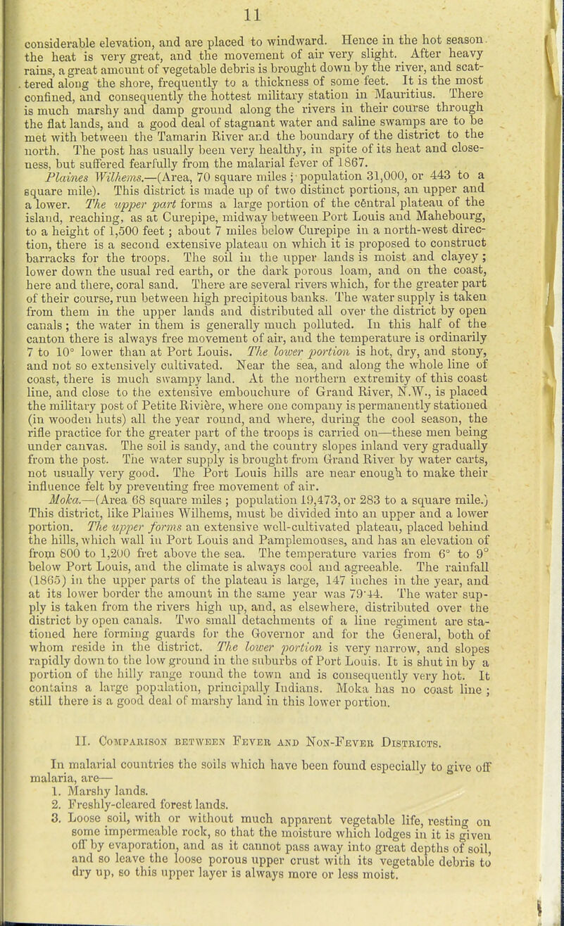 considerable elevation, and are placed to windward. Hence in the hot season, the heat is very great, and the movement of air very slight. After heavy rains, a great amount of vegetable debris is brought down by the river, and scat- tered along the shore, frequently to a thickness of some feet. It is the most confined, and consequently the hottest military station in Mauritius. There is much marshy and damp ground along the rivers in their course through the flat lands, and a good deal of stagnant water and saline swamps are to be met with between the Taraai-in River and the boundary of the district to the north. The post has usually been very healthy, in spite of its heat and close- ness, but suffered fearfully from the malarial fever of 1867. Plaines Wilhems.—{ki'e?i, 70 square miles ; population 31,000, or 443 to a square mile). This district is made up of two distinct portions, an upper and a lower. The tipper part forms a large portion of the central plateau of the island, reaching, as at Curepipe, midway between Port Louis and Mahebourg, to a height of 1,500 feet; about 7 miles below Curepipe in a north-west direc- tion, there is a second extensive plateau on which it is proposed to construct barracks for the troops. The soil in the upper lands is moist and clayey; lower down the usual red earth, or the dark porous loam, and on the coast, here and there, coral sand. There are several rivers which, for the greater part of their course, run between high precipitous banks. The water supply is taken from them in the upper lands and distributed all over the district by open canals; the water in them is generally much polluted. In this half of the canton there is always free movement of air, and the temperature is ordinai'ily 7 to 10° lower than at Port Louis. The lower portion is hot, dry, and stony, and not so extensively cultivated. Near the sea, and along the whole line of coast, thei'e is much swampy land. At the northern extremity of this coast line, and close to the extensive embouchure of Grand River, N.W., is placed the military post of Petite Riviere, where one company is permanently stationed (in wooden huts) all the year round, and where, during the cool season, the rifle practice for the greater part of the troops is carried on—these men being under canvas. The soil is sandy, and the country slopes inland very gradually from the post. The water supply is brought from Grand River by water carts, not usually very good. The Port Louis hills are near enough to make their influence felt by preventing free movement of air. Moka.—(Area 68 square miles ; population 19,473, or 283 to a square mile.) This district, like Plaines Wilhems, must be divided into an upper and a lower portion. The upper forms an extensive well-cultivated plateau, placed behind the hills, which wall in Port Louis and Pamplemouses, and has an elevation of froipa 800 to 1,2U0 fret above the sea. The temperature varies from 6° to 9° below Port Louis, and the climate is always cool and agreeable. The rainfall (1865) in the upper parts of the plateau is large, 147 inches in the year, and at its lower border the amount in the same year was 79'44. The water sup- ply is taken from the rivers high up, and, as elsewhere, distributed over the district by open canals. Two small detachments of a line regiment are sta- tioned here forming guards for the Governor and for the General, both of whom reside in the district. The lower portion is very narrow, and slopes rapidly down to the low ground in the suburbs of Port Louis, It is shut in by a portion of the hilly range round the town and is consequently very hot. It contains a large population, principally Indians. Moka has no coast line ; still there is a good deal of marshy land in this lower portion. II. COMPAIUSOIf BETWEEN FeVER AND NoN-FevEB DISTRICTS. In malarial countries the soils which have been found especially to give off malaria, are— 1. Marshy lands. 2. Freshly-cleared forest lands. 3. Loose soil, with or without much appai-ent vegetable life, resting on some impermeable rock, so that the moisture which lodges in it is given ofl by evaporation, and as it cannot pass away into great depths of soil, and so leave the loose porous upper crust with its vegetable debris to dry up, so this upper layer is always more or less moist.