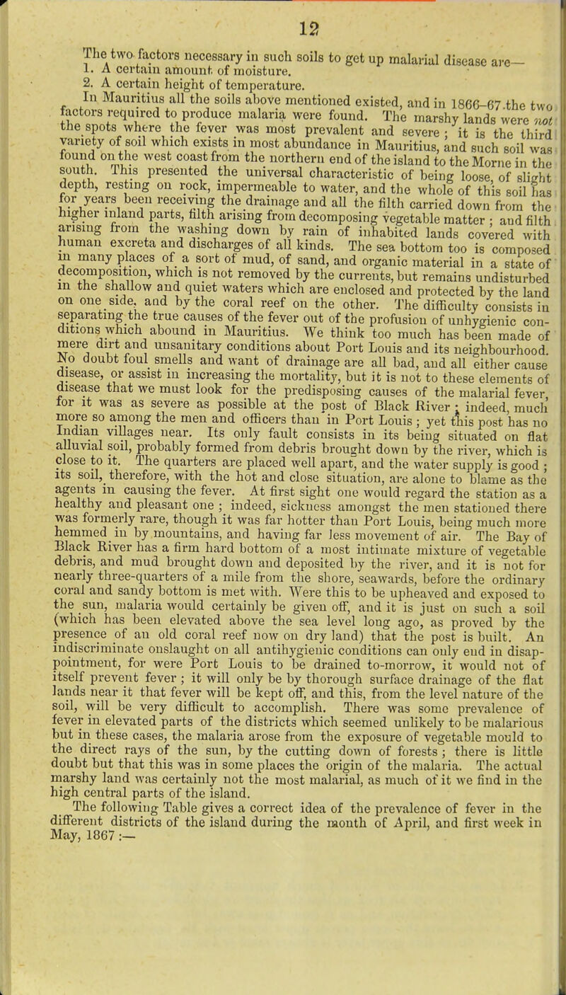 The two. factors necessary in such soils to get up malarial disease are— 1. A certain amount of moisture. 2. A certain height of temperature. In Mauritius all the soils above mentioned existed, and in 1866-67 the tw factors required to produce malaria were found. The marshy lands were no> the spots where the fever was most prevalent and severe • it is the thin! variety of soil which exists in most abundance in Mauritius, and such soil w. found on the west coast from the northern end of the island to the Morne in t). south. This presented the universal characteristic of being loose, of sliglr depth, resting on rock, impermeable to water, and the whole of this soil hu for years been receiving the drainage and aU the filth carried down from tl. Higher inland parts, filth arising from decomposing vegetable matter • and filti arising from the washing down by rain of inhabited lands covered with human excreta and discharges of all kinds. The sea bottom too is composed m many places of a sort of mud, of sand, and organic material in a state of decomposition, which is not removed by the currents, but remains undisturbed m the shallow and quiet waters which are enclosed and protected by the land on one side, atid by the coral reef on the other. The difficulty consists in separatmg the true causes of the fever out of the profusion of unhygienic con- ditions which abound in Mauritius. We think too much has been made of mere dirt and unsanitary conditions about Port Louis and its neighbourhood No doubt foul smells and want of drainage are all bad, and all either cause disease, or assist m increasing the mortality, but it is not to these elements of disease that we must look for the predisposing causes of the malarial fever for it was as severe as possible at the post of Black River : indeed much' more so among the men and officers than in Port Louis ; yet tlis post has no Indian villages near. Its only fault consists in its being situated on flat alluvial soil, probably formed from debris brought down by the river, which is close to it. The quarters are placed well apart^ and the water supply is good ; its soil, therefore, with the hot and close situation, are alone to blame as the agents m causing the fever. At first sight one would regard the station as a healthy and pleasant one ; indeed, sickness amongst the men stationed there was formerly rare, though it was far hotter than Port Louis, being much more hemmed in by mountains, and having far Jess movement of air. The Bay of Black River has a firm hard bottom of a most intimate mixture of vegetable debris, and mud brought down and deposited by the river, and it is not for nearly three-quarters of a mile from the shore, seawards, before the ordinary coral and sandy bottom is met with. Were this to be upheaved and exposed to the sun, malaria would certainly be given off, and it is just on such a soil (which has been elevated above the sea level long ago, as proved by the presence of an old coral reef now on dry land) that the post is built. An indiscriminate onslaught on all antihygienic conditions can only end in disap- pointment, for were Port Louis to be drained to-morrow^ it would not of itself prevent fever ; it will only be by thorough surface drainage of the flat lands near it that fever will be kept off, and this, from the level nature of the soil, will be very difficult to accomplish. There was some prevalence of fever in elevated parts of the districts which seemed unlikely to be malarious but in these cases, the malaria arose from the exposure of vegetable mould to the direct rays of the sun, by the cutting down of forests ; there is little doubt but that this was in some places the origin of the malaria. The actual marshy land was certainly not the most malarial, as much of it we find in the high central parts of the island. The following Table gives a correct idea of the prevalence of fever in the different districts of the island during the mouth of April, and first week in May, 1867:—