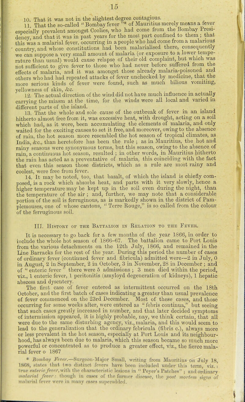 10. That it was not in the slightest degree contagious. 11 That the so-called  Bombay fever * of Mauritius merely means a fever especially prevalent amongst CoolieSj who had come from the Bombay Presi- dency, and that it was in past years for the most part confined to them ; that this was a malarial fever, occurring in a people who had come from a malarious country, and whose constitutions had been malarialised there, consequently we can suppose a very small amount of malaria (or exposure to a lower tempe- rature than usual) would cause relapse of their old complaint, but which was not sufficient to give fever to those who had never before suffered from the effects of malaria, and it was amongst those already malaria-poisoned and others who had had repeated attacks of fever unchecked by medicine, that the more serious kinds of fever were found, such as much bilious vomiting, yellowness of skin, (fee. 12. The actual direction of the wind did not have much influence m actually carrying the miasm at the time, for the winds were all local and varied in different parts of the island. 13. That the whole and sole cause of the outbreak of fever in an island hitherto almost free from, it, was excessive heat, with drought, acting on a soil which had, as it were, been accumulating the elements of malaria, and only waited for the exciting causes to set it free, and moreover, owing to the absence of rain, the hot season more resembled the hot season of tropical climates, as India, &c., than heretofore has been the rule ; as in Mauritius, the hot and rainy seasons were synonymous terms, but this season, owing to the absence of rain, a continuous hot season, resulted ; in other words, in Mauritius hitherto the rain has acted as a preventative of malaria, this coinciding with the fact that even this season those districts, which as a rule are most rainy and coolest, were free from fever. 14. It may be noted, too, that basalt, of which the island is chiefly com- posed, is a rock which absorbs heat, and parts with it very slowly, hence a higher temperature may be kept up in the soil even during the night, than the temperature of the air ; and, further, we may note that a considerable portion of the soil is ferruginous, as is markedly shown in the district of Pam- plemouses, one of whose cantons,  Terre Rouge, is so called from the colour of the ferruginous soil. III. History of the Battalion in Relation to the Fever. It is necessary to go back for a few months of the year 1866, in order to include the whole hot season of 1866-67. The battalion came to Port Louis from the various detachments on the 12th July, 1866, and remained in the Line Barracks for the rest of the year. During this period the number of cases of ordinary fever (continued fever and fibricula) admitted were—2 in July, 0 in August, 2 in September, 2 in October, 3 in November, 28 in December ; and of  enteric fever  there were 5 admissions ; 3 men died within the period, viz., 1 enteric fever, 1 peritonitis (amyloyd degeneration of kidneys), 1 hepatic abscess and dysentery. The first case of fever entered as intermittent occurred on the 18th October, and the first batch of cases indicating a greater than usual prevalence of fever commenced on the 23rd December. Most of these cases, and those occurring for some weeks after, were entered as  febris continua, but seeing that such cases greatly increased in number, and that later decided symptoms of intermission appeared, it is highly probable, nay, we think certain, that all were due to the same disturbing agency, viz., malaria, and this would seem to lead to the generalization that the ordinary febricula (fibris c), always more or less prevalent in the hot season, especially at Port Louis and its neighbour- hood, has always been due to malaria, which this season became so much more powerful or concentrated as to produce a greater effect, viz., the fierce mala- rial fever o 1867 * Bombaif J'euo'.—Sui-goon-Major Small, writing from Mauritius ou July 18, 1868, states that two distinct fcvors have been included under this tei-m, viz.: true enteric fevp)',\\''iVi\ tlie characteristic lesions in  Peyei-'s Patches ; and ordinary malcm'iai fever: (hough in cases of the formcv disease, the pout mortem signs of malarial fever were in many cases superadded.