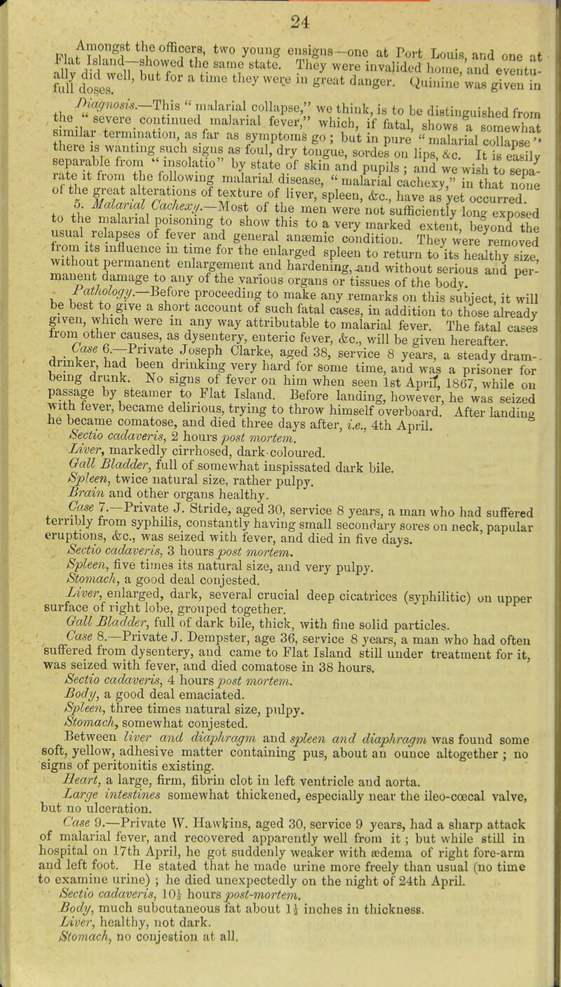 id one af iri.f v° ?' ^^''^ ensigns-one at Port Louis, an ft 1 doses ' °' ''^ ^^''^ S^'^'^*^ '^^^g^'^- was given in f>iac/nosis.—This the  severe con his malarial collapse ' we think, is to be distinguished from . iinued malarial fever, which, if fatal, shows a somewhat s milar termuiation, as far as symptoms go ; but in pure  malaiil coUansc there is wanting such signs as foul, dry tongue, sordeLn lip^ir It is eS v separable from insolatio by state of skifi aAd pupils ; ai?d'we wi h to sepa' rate it froni the following malanal disease,  malarial cachexy, in that none of the great alterations of texture of liver, spleen, &c, have as'yet occurred 5 Malanal Cachexy.~mo,t of the men were not sufficiently long exposed to the malarial poisoning to show this to a very marked exteift, beyoS the usual relapses of fever and general anaemic condition. They were removed from Its influence in time for the enlarged spleen to return to its healthy ske without permanent enlargement and hardening, and without serious and per- manent damage to any of the various organs or tissues of the body. ^ Pathology.--BQhvQ proceeding to make any remarks on this subject, it will be best to give a short account of such fatal cases, in addition to those already given, which were m any way attributable to malarial fever. The fatal cases from other causes, as dysentery, enteric fever, &c., will be given hereafter. . 6.—Private Joseph Clarke, aged 38, service 8 years, a steady dram-, drinker, had been drinking very hard for some time, and was a prisoner for being drunk. No signs of fever on him when seen 1st April 1867, while on passage by steamer to Flat Island. Before landing, however, he was seized with fever, became delirious, trying to throw himself overboard. After landiuo he became comatose, and died three days after, i.e., 4th April. 8ectio cadaveris, 2 hours post mortem. Liver, markedly cirrhosed, dark-coloured. Oall Bladder, full of somewhat inspissated dark bile. Spleen, twice natural size, rather pulpy. Brain and other organs healthy. Case 7.—Private J. Stride, aged 30, service 8 years, a man who had suffered terribly from syphilis, constantly having small secondary sores on neck papular eruptions, &c., was seized with fever, and died in five days. ' Sectio cadaveris, 3 hours post mortem. Spleen, five times its natural size, and very pulpy. Stomach, a good deal conjested. Liver, enlarged, dark, several crucial deep cicatrices (syphilitic) on upper surface of right lobe, grouped together. Gall Bladder, full of dark bile, thick, with fine solid particles. Case 8.—Private J. Dempster, age 36, service 8 years, a man who had often suffered from dysentery, and came to Plat Island still under treatment for it, was seized with fever, and died comatose in 38 hours, Sectio cadaveris, 4 hours post mortem. Body, a good deal emaciated. Spleen, three times natural size, pulpy. Stomach, somewhat conjested. Between liver and diaphragm and spleen and diaphragm was found some soft, yellow, adhesive matter containing pus, about an ounce altogether ; no signs of peritonitis existing. Heart, a large, firm, fibrin clot in left ventricle and aorta. Large intestines somewhat thickened, especially near the ileo-coecal valve, but no ulceration. Case 9.—Private \V. Hawkins, aged 30, service 9 years, had a sharp attack of rnalarial fever, and recovered apparently well from it; but while still in hospital on 17th April, he got suddenly weaker with ffidema of right fore-arm and left foot. He stated that he made urine more freely than usual (no time to examine urine) ; he died unexpectedly on the night of 24th April. Sectio cadaveris, lOj \io\xxs post-mortem. Body, much subcutaneous fat about l\ inches in thickness. Liver, healthy, not dark. Stomach, no conjestion at all.