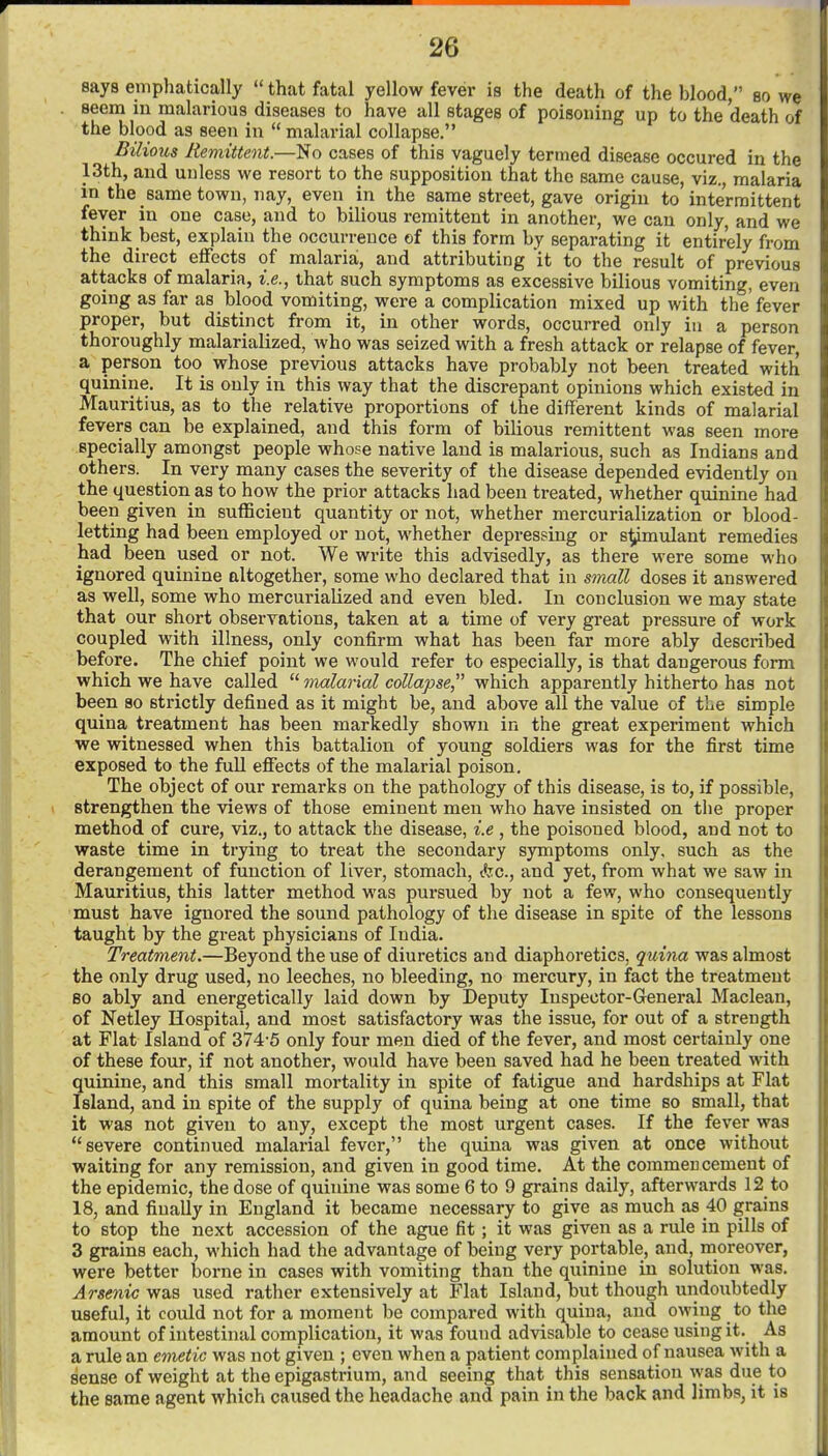 says eiTiphatically that fatal yellow fever is the death of the blood, bo we seem in malarious diseases to have all stages of poisoning up to the death of the blood as seen in  malarial collapse. Bilious Remittent.—No cases of this vaguely termed disease occured in the 13th, and unless we resort to the supposition that the same cause, viz., malaria in the same town, nay, even in the same street, gave origin to intermittent fever in one case, and to bilious remittent in another, we can only, and we think best, explain the occurrence of this form by separating it entirely from the direct eiFects of malaria, and attributing it to the result of previous attacks of malaria, i.e., that such symptoms as excessive bilious vomiting, even going as far as blood vomiting, were a complication mixed up with the fever proper, but distinct from it, in other words, occurred only in a person thoroughly malarialized, who was seized with a fresh attack or relapse of fever, a person too whose previous attacks have probably not been treated with quinine. It is only in this way that the discrepant opinions which existed in Mauritius, as to the relative proportions of the different kinds of malarial fevers can be explained, and this form of bilious remittent was seen more specially amongst people whose native land is malarious, such as Indians and others. In very many cases the severity of the disease depended evidently on the question as to how the prior attacks had been treated, whether quinine had been given in sufficient quantity or not, whether mercurialization or blood- letting had been employed or not, whether depressing or simulant remedies had been used or not. We write this advisedly, as there were some who ignored quinine altogether, some who declared that in small doses it answered as well, some who mercurialized and even bled. In conclusion we may state that our short observations, taken at a time of very great pressure of work coupled with illness, only confirm what has been far more ably described before. The chief point we would refer to especially, is that dangerous form which we have called malarial collapse which apparently hitherto has not been so strictly defined as it might be, and above all the value of tLe simple quina treatment has been markedly shown in the great experiment which we witnessed when this battalion of young soldiers was for the first time exposed to the full eflFects of the malarial poison. The object of our remarks on the pathology of this disease, is to, if possible, strengthen the views of those eminent men who have insisted on the proper method of cure, viz., to attack the disease, i.e , the poisoned blood, and not to waste time in trying to treat the secondary symptoms only, such as the derangement of function of liver, stomach, Ac, and yet, from what we saw in Mauritius, this latter method was pursued by not a few, who consequently must have ignored the sound pathology of the disease in spite of the lessons taught by the great physicians of India. Treatment.—Beyond the use of diuretics and diaphoretics, quina was almost the only drug used, no leeches, no bleeding, no mercury, in fact the treatment 80 ably and energetically laid down by Deputy Inspector-General Maclean, of Netley Hospital, and most satisfactory was the issue, for out of a strength at Flat Island of 374-5 only four men died of the fever, and most certainly one of these four, if not another, would have been saved had he been treated with quinine, and this small mortality in spite of fatigue and hardships at Flat Island, and in spite of the supply of quina being at one time so small, that it was not given to any, except the most urgent cases. If the fever was severe continued malarial fever, the quina was given at once without waiting for any remission, and given in good time. At the commencement of the epidemic, the dose of quinine was some 6 to 9 grains daily, afterwards 12 to 18, and finally in England it became necessary to give as much as 40 grains to stop the next accession of the ague fit ; it was given as a rule in pills of 3 grains each, which had the advantage of being very portable, and, moreover, were better borne in cases with vomiting than the quinine in solution was. Arsenic was used rather extensively at Flat Island, but though undoubtedly useful, it could not for a moment be compared with quina, and owing to the amount of intestinal complication, it was found advisable to cease using it. As a rule an emetic was not given ; even when a patient complained of nausea with a sense of weight at the epigastrium, and seeing that this sensation was due to the same agent which caused the headache and pain in the back and limbs, it is