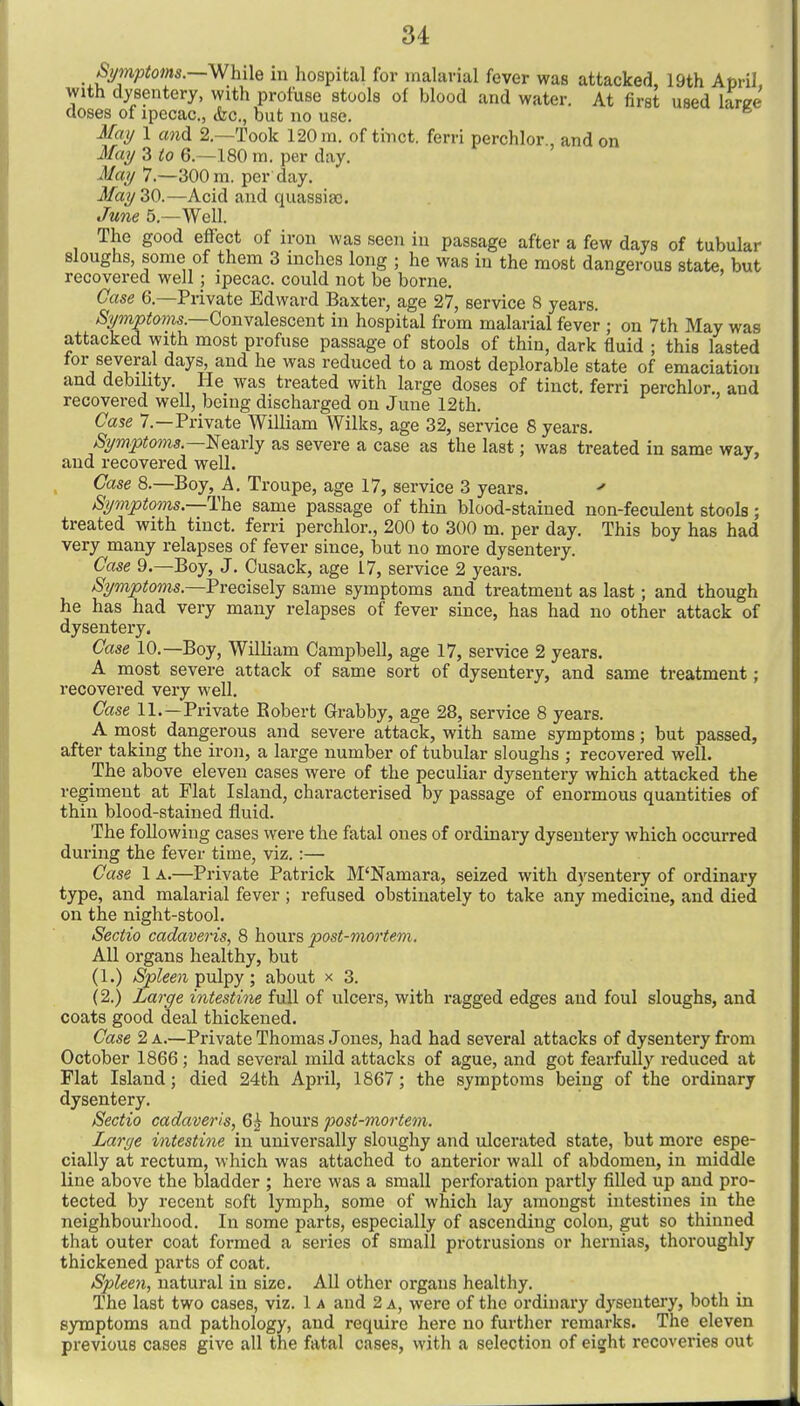 Spnptoms.—Whih in hospital for malarial fever was attacked, 19th Am-il, with dysentery, with jDroluse stools of blood and water. At first used larc:e closes of ipecac, &c., but no use. Mat/ 1 and 2.—Took 120 ra. of tinct. ferri perchlor and on Ma?/ 3 to 6.—180 m. per day. -Ma?/ 7.—300 m. per day. May 30.—Acid and quassiao. June 5.—Well. The good effect of iron was seen in passage after a few days of tubular sloughs, some of them 3 inches long ; he was in the most dangerous state, but recovered well; ipecac, could not be borne. Case 6.—Private Edward Baxter, age 27, service 8 years. S;i/mptoms.—Convalescent in hospital from malarial fever ; on 7th May was attacked with most profuse passage of stools of thin, dark fluid ; this lasted for several days, and he was reduced to a most deplorable state of emaciation and debility. He was treated with large doses of tinct. ferri perchlor, and recovered well, being discharged on June 12th. ' Case 7.—Private William Wilks, age 32, service 8 years. jSi/mptoms.—Nearly as severe a case as the last; was treated in same way, and recovered well. Case 8.—Boy, A, Troupe, age 17, service 3 years. Symptoms.—The same passage of thin blood-stained non-feculent stools; treated with tinct. ferri perchlor., 200 to 300 m. per day. This boy has had very many relapses of fever since, but no more dysentery. Case 9.—Boy, J. Cusack, age 17, service 2 years. /Si/mptoms—Freoiselj same symptoms and treatment as last; and though he has had very many relapses of fever since, has had no other attack of dysentery. Case 10.—Boy, William Campbell, age 17, service 2 years. A most severe attack of same sort of dysentery, and same treatment; recovered very well. Case 11.—Private Robert Grabby, age 28, service 8 years. A most dangerous and severe attack, with same symptoms; but passed, after taking the iron, a large number of tubular sloughs ; recovered well. The above eleven cases were of the peculiar dysentery which attacked the regiment at Flat Island, characterised by passage of enormous quantities of thin blood-stained fluid. The following cases were the fatal ones of ordinary dysentery which occurred during the fever time, viz. :— Case 1 A.—Private Patrick M'Namara, seized with dysentery of ordinary type, and malarial fever ; refused obstinately to take any medicine, and died on the night-stool. Seciio cadaveris, 8 hours post-mortem. All organs healthy, but (1.) Spleen T^vl^y; about x 3. (2.) Large intestine full of ulcers, with ragged edges and foul sloughs, and coats good deal thickened. Case 2 a.—Private Thomas Jones, had had several attacks of dysentery from October 1866; had several mild attacks of ague, and got fearfully reduced at Flat Island; died 24th April, 1867; the symptoms being of the ordinary dysentery. Sectio cadaveris, 6^ hours post-mortem. Large intestine in universally sloughy and ulcerated state, but more espe- cially at rectum, which was attached to anterior wall of abdomen, in middle line above the bladder ; here was a small perforation partly filled up and pro- tected by recent soft lymph, some of which lay amongst intestines in the neighbourhood. In some parts, especially of ascending colon, gut so thinned that outer coat formed a series of small protrusions or hernias, thoroughly thickened parts of coat. Spleen, natural in size. All other organs healthy. The last two cases, viz. 1 a and 2 a, were of the ordinary dysentei-y, both in symptoms and pathology, and require here no further remarks. The eleven previous cases give all the fatal cases, with a selection of eight recoveries out