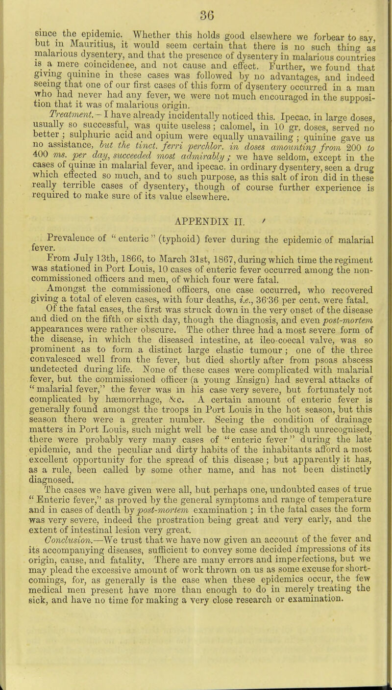 eiiice the epidemic. Whether this holds good elsewhere we forbear to say but 111 Mauritius, it would seem certain that there is no such thing as malarious dysentery, and that the presence of dysentery in malarious countries is a mere coincidence, and not cause and effect. Further, we found that giving quinine in those cases was followed by no advantages, and indeed seeing that one of our first cases of this form of dysentery occurred in a man who had never had any fever, we were not much encouraged in the supposi- tion that it was of malarious origin. Treatment. - I have already incidentally noticed this. Ipecac, in large doses, usually so successful, was quite useless; calomel, in 10 gr. doses, served no better ; sulphuric acid and opium were equally unavailing ; quinine gave us no assistance, hut the tinct. ferri ferchlor. in doses amoimtinj from 200 to 400 ms. per day, succeeded most admirably; we have seldom,'except in the cases of quinas in malarial fever, and ipecac, in ordinary dysentery, seen a drug which effected so much, and to such purpose, as this salt of iron did in these really terrible cases of dysentery, though of course further experience is required to make sure of its value elsewhere. APPENDIX II. ' Prevalence of  enteric  (typhoid) fever during the epidemic of malarial fever. From July lSth, 1866, to March 31st, 1867, during which time the regiment was stationed in Port Louis, 10 cases of enteric fever occurred among the non- commissioned officers and men, of which four were fatal. Amongst the commissioned officers, one case occurred, who recovered giving a total of eleven cases, with four deaths, i.e., 36-36 per cent, were fatal. Of the fatal cases, the first was struck down in the very onset of the disease and died on the fifth or sixth day, though the diagnosis, and even post-mortem appearances were rather obscure. The other three had a most severe form of the disease, in which the diseased intestine, at ileo-coecal valve, was so prominent as to form a distinct large elastic tumour ; one of the three convalesced well from the fever, but died shortly after from psoas abscess undetected during life. None of these cases were complicated with malarial fever, but the commissioned officer (a young Ensign) had several attacks of  malarial fever, the fever was m his case very severe, but fortunately not complicated by hfemorrhage, &c. A certain amount of enteric fever is generally found amongst the troops in Port Louis in the hot season, but this season there were a greater number. Seeing the condition of drainage matters in Poj-t Louis, such might well be the case and though unrecognised, there were probably very many cases of enteric fever during the late epidemic, and the peculiar and dirty habits of the inhabitants afiord a most excellent opportunity for the spread of this disease ; but apparently it has, as a rule, been called by some other name, and has not been distinctly diagnosed. The cases we have given were all, but perhaps one, undoubted cases of true  Enteric fever, as proved by the general symptoms and range of temperature and in cases of death \>j post-mortem examination ; in the latal cases the form was very severe, indeed the prostration being great and very early, and the extent of intestinal lesion very great. Conclusion.—We trust that we have now given an account of the fever and its accompanying diseases, sufficient to convey some decided impressions of its origin, cause, and fatality, There are many errors and imperfections, but we may plead the excessive amount of work thrown on us as some excuse for short- comings, for, as generally is the ease when these epidemics occur, the few medical men present have more than enough to do in merely treating the sick, and have no time for making a very close research or examination.