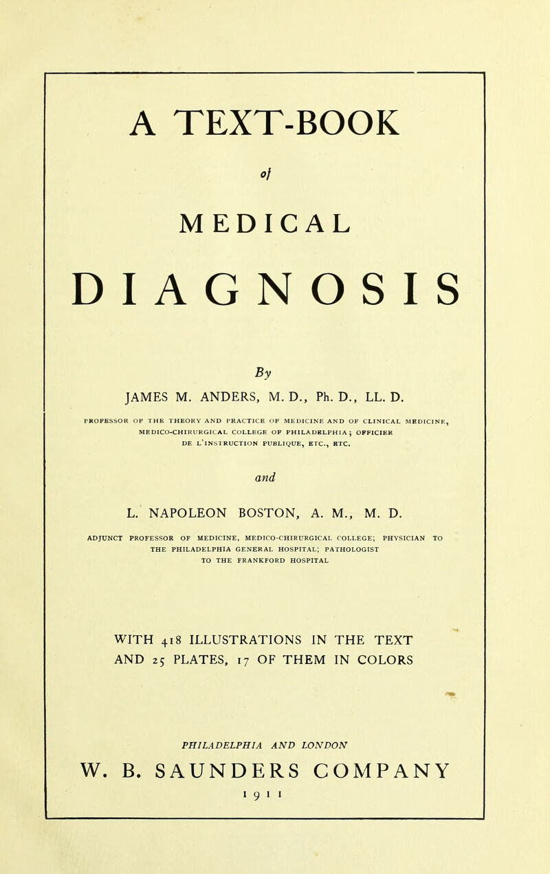 A TEXT-BOOK MEDICAL D I A G N O S I By JAMES M. ANDERS, M. D., Ph.D., LL. D. PROFESSOR OF THE THEORY AND PRACTICE OF MEDICINE AND OF CLINICAL MEDICINE, MEDICO-CHIRURGICAL COLLEGE OF PHILADBLPHIA ; OPFICIER DE l'iNSTRUCTION PUBLIQUE, ETC., ETC. and L. NAPOLEON BOSTON, A. M., M. D. ADJUNCT PROFESSOR OF MEDICINE, MEDICO-CHIRHRGICAL COLLEGE; PHYSICIAN TO THE PHILADELPHIA GENERAL HOSPITAL; PATHOLOGIST TO THE FRANKFORD HOSPITAL WITH 418 ILLUSTRATIONS IN THE TEXT AND 25 PLATES, 17 OF THEM IN COLORS PHILADELPHIA AND LONDON W. B. SAUNDERS COMPANY