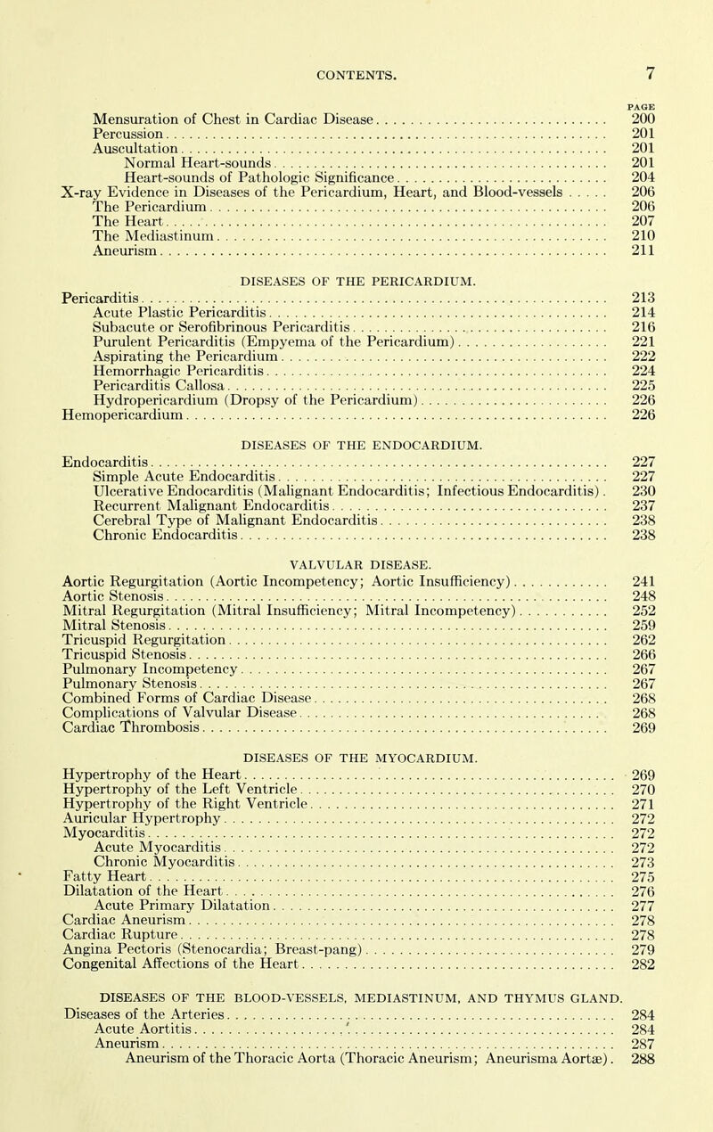 PAGE Mensuration of Chest in Cardiac Disease 200 Percussion 201 Auscultation 201 Normal Heart-sounds 201 Heart-sounds of Pathologic Significance 204 X-ray Evidence in Diseases of the Pericardium, Heart, and Blood-vessels 206 The Pericardium 206 The Heart 207 The Mediastinum 210 Aneurism 211 DISEASES OF THE PERICARDIUM. Pericarditis 213 Acute Plastic Pericarditis 214 Subacute or Serofibrinous Pericarditis 216 Purulent Pericarditis (Empyema of the Pericardium) 221 Aspirating the Pericardium 222 Hemorrhagic Pericarditis 224 Pericarditis Callosa 225 Hydropericardium (Dropsy of the Pericardium) 226 Hemopericardium 226 DISEASES OF THE ENDOCARDIUM. Endocarditis 227 Simple Acute Endocarditis 227 Ulcerative Endocarditis (Malignant Endocarditis; Infectious Endocarditis). 230 Recurrent Malignant Endocarditis 237 Cerebral Type of Malignant Endocarditis 238 Chronic Endocarditis 238 VALVULAR DISEASE. Aortic Regurgitation (Aortic Incompetency; Aortic Insufficiency) 241 Aortic Stenosis 248 Mitral Regurgitation (Mitral Insufficiency; Mitral Incompetency) 252 Mitral Stenosis. 259 Tricuspid Regurgitation 262 Tricuspid Stenosis 266 Pulmonary Incompetency 267 Pulmonary Stenosis 267 Combined Forms of Cardiac Disease 268 Complications of Valvular Disease 268 Cardiac Thrombosis 269 DISEASES OF THE MYOCARDIUM. Hypertrophy of the Heart 269 Hypertrophy of the Left Ventricle 270 Hypertrophy of the Right Ventricle 271 Auricular Hypertrophy 272 Myocarditis 272 Acute Myocarditis 272 Chronic Myocarditis 273 Fatty Heart 275 Dilatation of the Heart 276 Acute Primary Dilatation 277 Cardiac Aneurism 278 Cardiac Rupture 278 Angina Pectoris (Stenocardia; Breast-pang) 279 Congenital Affections of the Heart 282 DISEASES OF THE BLOOD-VESSELS, MEDIASTINUM, AND THYMUS GLAND. Diseases of the Arteries 284 Acute Aortitis 284 Aneurism 287 Aneurism of the Thoracic Aorta (Thoracic Aneurism; Aneurisma Aortse). 288