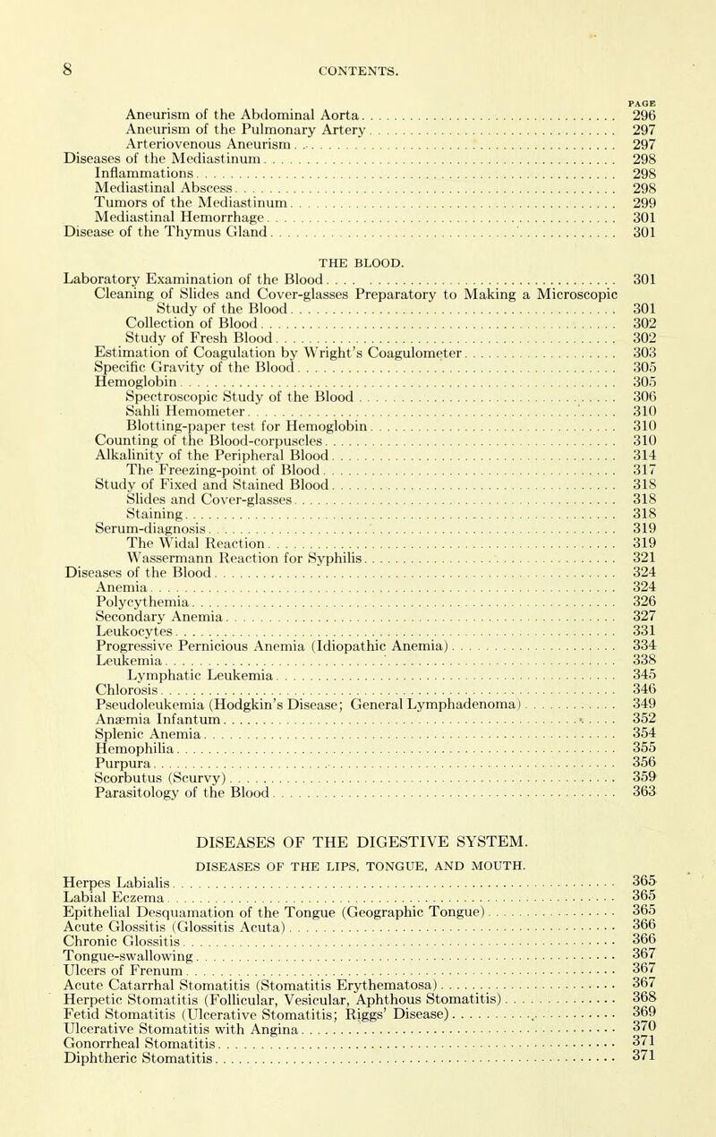 PAGE Aneurism of the Abdominal Aorta 296 Aneurism of the Pulmonary Artery 297 Arteriovenous Aneurism 297 Diseases of the Mediastinum 298 Inflammations 298 Mediastinal Abscess 298 Tumors of the Mediastinum 299 Mediastinal Hemorrhage 301 Disease of the Thymus Gland ' 301 THE BLOOD. Laboratory Examination of the Blood 301 Cleaning of Slides and Cover-glasses Preparatory to Making a Microscopic Study of the Blood 301 Collection of Blood 302 Study of Fresh Blood 302 Estimation of Coagulation by Wright's Coagulometer 303 Specific Gravity of the Blood 305 Hemoglobin 305 Spectroscopic Study of the Blood 306 Sahh Hemometer 310 Blotting-paper test for Hemoglobin 310 Counting of the Blood-corpuscles 310 Alkalinity of the Peripheral Blood 314 The Freezing-point of Blood 317 Study of Fixed and Stained Blood 318 Slides and Cover-glasses 318 Staining 318 Serum-diagnosis 319 The Widal Reaction 319 Wassermann Reaction for Syphilis 321 Diseases of the Blood , 324 Anemia 324 Polycythemia 326 Secondary Anemia 327 Leukocytes 331 Progressive Pernicious Anemia (Idiopathic Anemia) 334 Leukemia ' 338 Lymphatic Leukemia 346 Chlorosis 346 Pseudoleukemia (Hodgkin's Disease; General Lymphadenoma) 349 Anaemia Infantum 352 Splenic Anemia 354 Hemophilia 355 Purpura 356 Scorbutus (Scurvy) 359' Parasitology of the Blood 363. DISEASES OF THE DIGESTIVE SYSTEM. DISEASES OF THE LIPS, TONGUE, AND MOUTH. Herpes Labialis 365 Labial Eczema 365 Epithelial Desquamation of the Tongue (Geographic Tongue) 365 Acute Glossitis (Glossitis Acuta) 366 Chronic Glossitis 366 Tongue-swallowing 367 Ulcers of Frenum 367 Acute Catarrhal Stomatitis (Stomatitis Erythematosa) 367 Herpetic Stomatitis (Follicular, Vesicular, Aphthous Stomatitis) 368 Fetid Stomatitis (Ulcerative Stomatitis; Riggs' Disease) 369 Ulcerative Stomatitis with Angina 370 Gonorrheal Stomatitis 371 Diphtheric Stomatitis 371