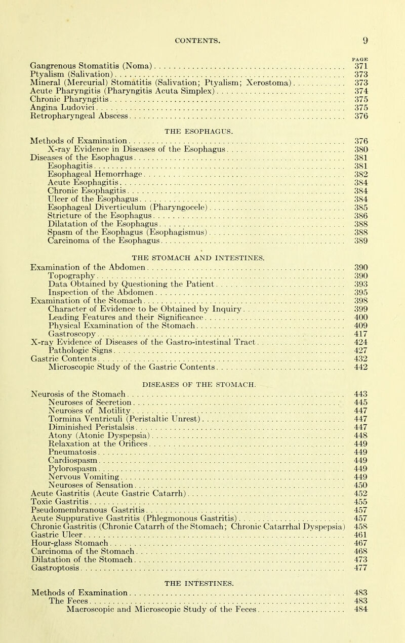 PAGE Gangrenous Stomatitis (Noma) 371 Ptyalism (Salivation) 373 Mineral (Mercurial) Stomatitis (Salivation; Ptyalism; Xerostoma) 373 Acute Pharyngitis (Pharyngitis Acuta Simplex) 374 Chronic Pharyngitis 375 Angina Ludovici 375 Retropharyngeal Abscess 376 THE ESOPHAGUS. Methods of Examination 376 X-ray Evidence in Diseases of the Esophagus 380 Diseases of the Esophagus 381 Esophagitis 381 Esophageal Hemorrhage 382 Acute Esophagitis 384 Chronic Esophagitis 384 Ulcer of the Esophagus 384 Esophageal Diverticulum (Pharyngocele) 385 Stricture of the Esophagus ; 386 Dilatation of the Esophagus 388 Spasm of the Esophagus (Esophagismus) 388 Carcinoma of the Esophagus 389 THE STOMACH AND INTESTINES. Examination of the Abdomen 390 Topography 390 Data Obtained by Questioning the Patient 393 Inspection of the Abdomen 395 Examination of the Stomach 398 Character of Evidence to be Obtained by Inquiry 399 Leading Features and their Significance 400 Physical Examination of the Stomach 409 Gastroscopy 417 X-ray Evidence of Diseases of the Gastro-intestinal Tract 424 Pathologic Signs 427 Gastric Contents 432 Microscopic Study of the Gastric Contents 442 DISEASES OF THE STOMACH. Neurosis of the Stomach 443 Neuroses of Secretion 445 Neuroses of Motility 447 Tormina Ventriculi (Peristaltic Unrest) 447 Diminished Peristalsis 447 Atony (Atonic Dyspepsia) 448 Relaxation at the Orifices 449 Pneumatosis '. 449 Cardiospasm 449 Pylorospasm 449 Nervous Vomiting 449 Neuroses of Sensation 450 Acute Gastritis (Acute Gastric Catarrh) 452 Toxic Gastritis 455 Pseudomembranous Gastritis 457 Acute Suppurative Gastritis (Phlegmonous Gastritis) 457 Chronic Gastritis (Chronic Catarrh of the Stomach; Chronic Catarrhal Dyspepsia) 458 Gastric Ulcer 461 Hour-glass Stomach 467 Carcinoma of the Stomach 468 Dilatation of the Stomach 473 Gastroptosis 477 THE INTESTINES. Methods of Examination 483 The Feces 483 Macroscopic and Microscopic Study of the Feces 484