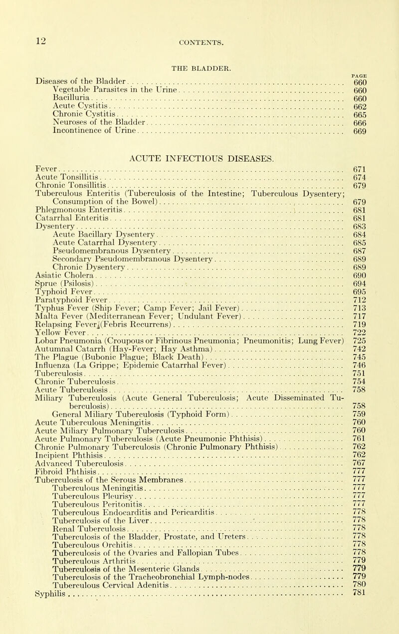 THE BLADDER. PAGE Diseases of the Bladder 660 Vegetable Parasites in the Urine 660 Bacilluria 660 Acute Cystitis 662 Chronic Cystitis 665 Neuroses of the Bladder 666 Incontinence of Urine 669 ACUTE INFECTIOUS DISEASES. Fever 671 Acute Tonsillitis 674 Chronic Tonsillitis 679 Tuberculous Enteritis (Tuberculosis of the Intestine; Tuberculous Dysentery; Consumption of the Bowel) 679 Phlegmonous Enteritis \ 681 Catarrhal Enteritis 681 Dysentery 683 Acute Bacillary Dysentery 684 Acute Catarrhal Dysentery 685 Pseudomembranous Dysentery 687 Secondary Pseudomembranous Dysentery 689 Chronic Dysentery 689 Asiatic Cholera 690 Sprue (Psilosis) 694 Typhoid Fever 695 Paratyphoid Fever 712 Typhus Fever (Ship Fever; Camp Fever; Jail Fever) 713 Malta Fever (Mediterranean Fever; Undulant Fever) 717 Relapsing Feverj(Febris Recurrens) 719 Yellow Fever. 722 Lobar Pneumonia (Croupous or Fibrinous Pneumonia; Pneumonitis; Lung Fever) 725 Autumnal Catarrh (Hay-Fever; Hay Asthma) 742 The Plague (Bubonic Plague; Black Death) 745 Influenza (La Grippe; Epidemic Catarrhal Fever) 746 Tuberculosis 751 Chronic Tuberculosis 754 Acute Tuberculosis 758 Miliary Tuberculosis (Acute General Tuberculosis; Acute Disseminated Tu- berculosis) 758 General Miliary Tuberculosis (Typhoid Form) , 759 Acute Tuberculous Meningitis 760 Acute Miliary Pulmonary Tuberculosis 760 Acute Pulmonary Tuberculosis (Acute Pneumonic Phthisis) 761 Chronic Pulmonary Tuberculosis (Chronic Pulmonary Phthisis) 762 Incipient Phthisis 762 Advanced Tuberculosis 767 Fibroid Phthisis 777 Tuberculosis of the Serous Membranes 777 Tuberculous Meningitis 777 Tuberculous Pleurisy 777 Tuberculous Peritonitis 777 Tuberculous Endocarditis and Pericarditis 778 Tuberculosis of the Liver ' 778 Renal Tuberculosis 778 Tuberculosis of the Bladder, Prostate, and Ureters 778 Tuberculous Orchitis 778 Tuberculosis of the Ovaries and Fallopian Tubes 778 Tuberculous Arthritis 779 Tuberculosis of the Mesenteric Glands 779 Tuberculosis of the Tracheobronchial Lymph-nodes 779 Tuberculous Cervical Adenitis 780 Syphilis 781