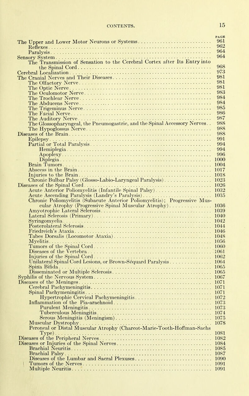 PAGE The Upper and Lower Motor Neurons or Systems 961 Reflexes 962 Paralysis 964 Sensory System 964 The Transmission of Sensation to the Cerebral Cortex after Its Entry into the Spinal Cord 968 Cerebral Localization 973 The Cranial Nerves and Their Diseases 981 The Olfactory Nerve 981 The Optic Nerve 981 The Oculomotor Nerve 983 The Trochlear Nerve 984 The Abducens Nerve 984 The Trigeminus Nerve 985 The Facial Nerve 986 The Auditory Nerve 987 The Glossopharyngeal, the Pneumogastric, and the Spinal Accessory Nerves. . 988 The Hypoglossus Nerve 988 Diseases of the Brain 988 Epilepsy 991 Partial or Total Paralysis 994 Hemiplegia 994 Apoplexy 996 Diplegia 1000 Brain Tumors 1004 Abscess in the Brain 1017 Injuries to the Brain 1018 Chronic Bulbar Palsy (Glosso-Labio-Laryngeal Paralysis) 1023 Diseases of the Spinal Cord 1026 Acute Anterior Poliomyelitis (Infantile Spinal Palsy) 1032 Acute Ascending Paralysis (Landry's Paralysis) 1035 Chronic Poliomyelitis (Subacute Anterior Poliomyelitis); Progressive Mus- cular Atrophy (Progressive Spinal Muscular Atrophy) 1036 Amyotrophic Lateral Sclerosis 1039 Lateral Sclerosis (Primary) 1040 Syringomyelia 1042 Posterolateral Sclerosis 1044 Friedreich's Ataxia 1046 Tabes Dorsalis (Locomotor Ataxia) 1048 Myelitis 1056 Tumors of the Spinal Cord 1060 Diseases of the Vertebra 1061 Injuries of the Spinal Cord 1062 Unilateral Spinal Cord Lesions, or Brown-Sequard Paralysis 1064 Spina Bifida 1065 Disseminated or Multiple Sclerosis 1065 Syphilis of the Nervous System 1067 Diseases of the Meninges 1071 Cerebral Pachymeningitis 1071 Spinal Pachymeningitis 1071 Hypertrophic Cervical Pachymeningitis 1072 Inflammation of the Pia-arachnoid 1073 Purulent Meningitis 1073 Tuberculous Meningitis 1074 Serous Meningitis (Meningism) 1075 Muscular Dystrophy 1078 Peroneal or Distal Muscular Atrophy (Charcot-Marie-Tooth-Hoffman-Sachs Type) 1081 Diseases of the Peripheral Nerves 1082 Diseases or Injuries of the Spinal Nerves 1084 Brachial Neuritis 1085 Brachial Palsy 1087 Diseases of the Lumbar and Sacral Plexuses 1090 \ Tumors of the Nerves 1091 ' Multiple Neuritis 1091