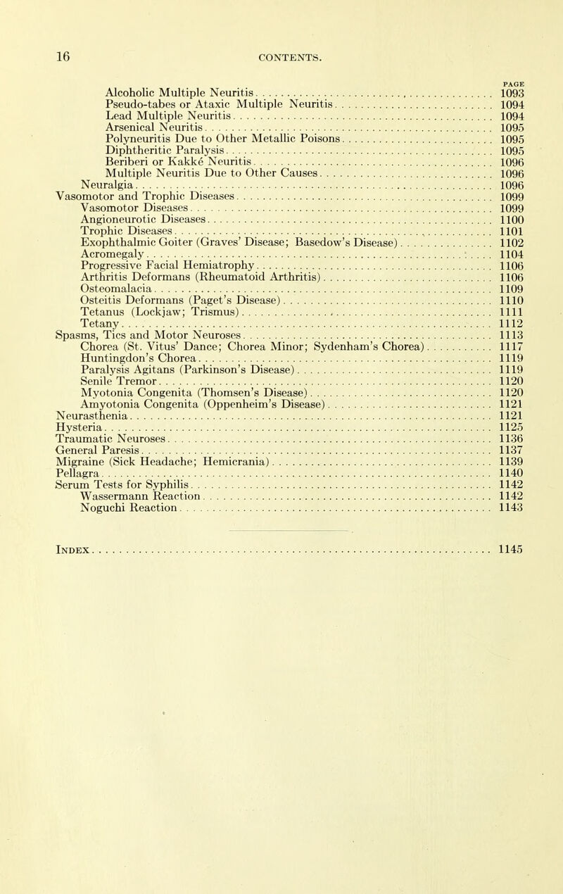 PAGE Alcoholic Multiple Neuritis. 1093 Pseudo-tabes or Ataxic Multiple Neuritis 1094 Lead Multiple Neuritis 1094 Arsenical Neuritis 1095 Polyneuritis Due to Other Metallic Poisons 1095 Diphtheritic Paralysis 1095 Beriberi or Kakke Neuritis 1096 Multiple Neuritis Due to Other Causes 1096 Neuralgia 1096 Vasomotor and Trophic Diseases 1099 Vasomotor Diseases 1099 Angioneurotic Diseases 1100 Trophic Diseases , 1101 Exophthalmic Goiter (Graves' Disease; Basedow's Disease) 1102 Acromegaly :. ... 1104 Progressive Facial Hemiatrophy 1106 Arthritis Deformans (Rheumatoid Arthritis) 1106 Osteomalacia 1109 Osteitis Deformans (Paget's Disease) 1110 Tetanus (Lockiaw; Trismus) 1111 Tetany 1112 Spasms, Tics and Motor Neuroses 1113 Chorea (St. Vitus' Dance; Chorea Minor; Sydenham's Chorea) 1117 Huntingdon's Chorea 1119 Paralysis Agitans (Parkinson's Disease) 1119 Senile Tremor 1120 Myotonia Congenita (Thomsen's Disease) 1120 Amyotonia Congenita (Oppenheim's Disease) 1121 Neurasthenia 1121 Hysteria 1125 Traumatic Neuroses 1136 General Paresis 1137 Migraine (Sick Headache; Hemicrania) 1139 Pellagra 1140 Serum Tests for Syphilis 1142 Wassermann Reaction 1142 Noguchi Reaction 1143 Index 1145