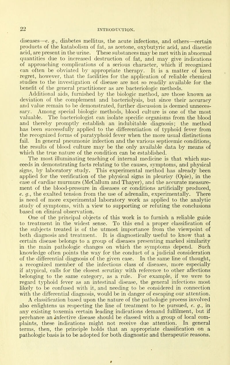 diseases—e. g., diabetes mellitus, the acute infections, and others—certain products of the katabolism of fat, as acetone, oxybutyric acid, and diacetic acid, are present in the urine. These substances may be met with in abnormal quantities due to increased destruction of fat, and may give indications of approaching complications of a serious character, which if recognized can often be obviated by appropriate therapy. It is a matter of keen regret, however, that the facilities for the application of reliable chemical studies to the investigation of disease are not so readily available for the benefit of the general practitioner as are bacteriologic methods. Additional aids, furnished by the biologic method, are those known as deviation of the complement and bacteriolysis, but since their accuracy and value remain to be demonstrated, further discussion is deemed unneces- sary. Among special biologic methods, blood culture is one of the most valuable. The bacteriologist can isolate specific organisms from the blood and thereby promptly establish an indubitable diagnosis; the method has been successfully applied to the differentiation of typhoid fever from the recognized forms of paratyphoid fever when the more usual distinctions fail. In general pneumonic infection and the various septicemic conditions, the results of blood culture may be the only available data by means of which the true nature of the condition can be established. The most illuminating teaching of internal medicine is that which suc- ceeds in demonstrating facts relating to the causes, symptoms, and physical signs, by laboratory study. This experimental method has already been applied for the verification of the physical signs in pleurisy (Opie), in the case of cardiac murmurs (McCallum and Thayer), and the accurate measure- ment of the blood-pressure in diseases or conditions artificially produced, e. g., the exalted tension from the use of adrenalin, experimentally. There is need of more experimental laboratory work as applied to the analytic study of symptoms, with a view to supporting or refuting the conclusions based on clinical observation. One of the principal objects of this work is to furnish a reliable guide to treatment in the widest sense. To this end a proper classification of the subjects treated is of the utmost importance from the viewpoint of both diagnosis and treatment. It is diagnostically useful to know that a certain disease belongs to a group of diseases presenting marked similarity in the main pathologic changes on which the symptoms depend. Such knowledge often points the way for the conduct of a judicial consideration of the differential diagnosis of the given case. In the same line of thought, a recognized member of the infectious class of diseases, more especially if atypical, calls for the closest scrutiny with reference to other affections belonging to the same category, as a rule. For example, if we were to regard typhoid fever as an intestinal disease, the general infections most likely to be confused with it, and needing to be considered in connection with the differential diagnosis, would be in danger of escaping our attention. A classification based upon the nature of the pathologic process involved also enlightens us respecting the line of treatment to be pursued, e. g., in any existing toxemia certain leading indications demand fulfilment, but if perchance an infective disease should be classed with a group of local com- plaints, these indications might not receive due attention. In general terms, then, the principle holds that an appropriate classification on a pathologic basis is to be adopted for both diagnostic and therapeutic reasons.