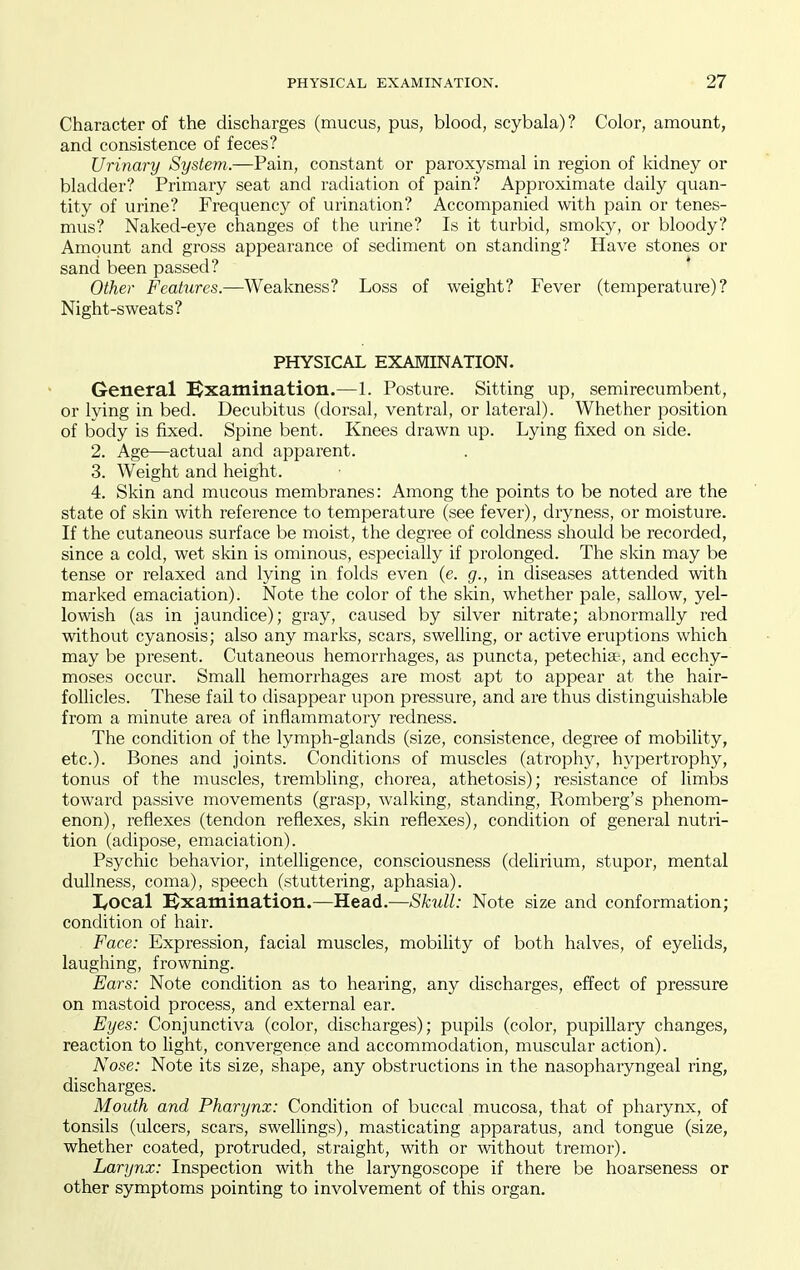 Character of the discharges (mucus, pus, blood, scybala)? Color, amount, and consistence of feces? Urinary System.—Pain, constant or paroxysmal in region of kidney or bladder? Primary seat and radiation of pain? Approximate daily quan- tity of urine? Frequency of urination? Accompanied with pain or tenes- mus? Naked-eye changes of the urine? Is it turbid, smoky, or bloody? Amount and gross appearance of sediment on standing? Have stones or sand been passed? Other Features.—Weakness? Loss of weight? Fever (temperature)? Night-sweats? PHYSICAL EXAMINATION. General ^Examination.—1. Posture. Sitting up, semirecumbent, or lying in bed. Decubitus (dorsal, ventral, or lateral). Whether position of body is fixed. Spine bent. Knees drawn up. Lying fixed on side. 2. Age—actual and apparent. 3. Weight and height. 4. Skin and mucous membranes: Among the points to be noted are the state of skin with reference to temperature (see fever), dryness, or moisture. If the cutaneous surface be moist, the degree of coldness should be recorded, since a cold, wet skin is ominous, especially if prolonged. The skin may be tense or relaxed and lying in folds even (e. g., in diseases attended with marked emaciation). Note the color of the skin, whether pale, sallow, yel- lowish (as in jaundice); gray, caused by silver nitrate; abnormally red without cyanosis; also any marks, scars, swelling, or active eruptions which may be present. Cutaneous hemorrhages, as puncta, petechia , and ecchy- moses occur. Small hemorrhages are most apt to appear at the hair- follicles. These fail to disappear upon pressure, and are thus distinguishable from a minute area of inflammatory redness. The condition of the lymph-glands (size, consistence, degree of mobility, etc.). Bones and joints. Conditions of muscles (atrophy, hypertrophy, tonus of the muscles, trembling, chorea, athetosis); resistance of limbs toward passive movements (grasp, walking, standing, Romberg's phenom- enon), reflexes (tendon reflexes, sldn reflexes), condition of general nutri- tion (adipose, emaciation). Psychic behavior, intelligence, consciousness (delirium, stupor, mental dullness, coma), speech (stuttering, aphasia). I/Ocal i^xamination.—Head.—Skull: Note size and conformation; condition of hair. Face: Expression, facial muscles, mobility of both halves, of eyelids, laughing, frowning. Ears: Note condition as to hearing, any discharges, effect of pressure on mastoid process, and external ear. Eyes: Conjunctiva (color, discharges); pupils (color, pupillary changes, reaction to light, convergence and accommodation, muscular action). Nose: Note its size, shape, any obstructions in the nasopharyngeal ring, discharges. Mouth and Pharynx: Condition of buccal mucosa, that of pharynx, of tonsils (ulcers, scars, sweUings), masticating apparatus, and tongue (size, whether coated, protruded, straight, with or mthout tremor). Larynx: Inspection with the laryngoscope if there be hoarseness or other symptoms pointing to involvement of this organ.