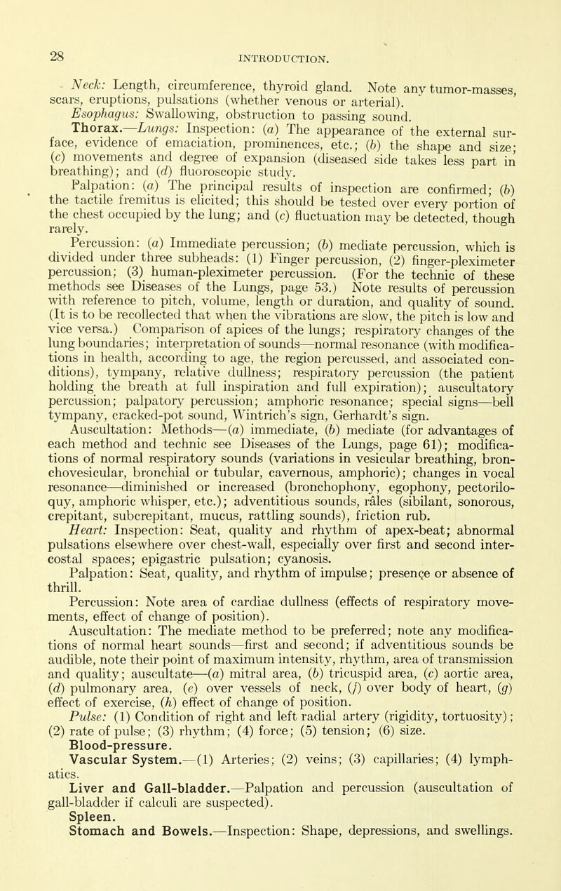 Neck: Length, circumference, thyroid gland. Note any tumor-masses, scars, eruptions, pulsations (whether venous or arterial). Esophagus: Swallowing, obstruction to passing sound. Thorax.—Lungs: Inspection: (a) The appearance of the external sur- face, evidence of emaciation, prominences, etc.; (b) the shape and size- (c) movements and degree of expansion (diseased side takes less part iri breathing); and {d) fluoroscopic study. Palpation: (a) The principal results of inspection are confirmed; (b) the tactile fremitus is elicited; this should be tested over every portion of the chest occupied by the lung; and (c) fluctuation may be detected, though rarely. Percussion: (a) Immediate percussion; (b) mediate percussion, which is divided under three subheads: (1) Finger percussion, (2) finger-pleximeter percussion; (3) human-pleximeter percussion. (For the technic of these methods see Diseases of the Lungs, page 53.) Note results of percussion with reference to pitch, volume, length or duration, and quality of sound. (It is to be recollected that when the vibrations are slow, the pitch is low and vice versa.) Cornparison of apices of the lungs; respiratory changes of the lung boundaries; inteipretation of sounds—normal resonance (with modifica- tions in health, according to age, the region percussed, and associated con- ditions), tympany, relative dullness; respiratory percussion (the patient holding the breath at full inspiration and full expiration); auscultatory percussion; palpatory percussion; amphoric resonance; special signs—bell tympany, cracked-pot sound, Wintrich's sign, Gerhardt's sign. Auscultation: Methods—(a) immediate, (6) mediate (for advantages of each method and technic see Diseases of the Lungs, page 61); modifica- tions of normal respiratory sounds (variations in vesicular breathing, bron- chovesicular, bronchial or tubular, cavernous, amphoric); changes in vocal resonance—diminished or increased (bronchophony, egophony, pectorilo- quy, amphoric whisper, etc.); adventitious sounds, rales (sibilant, sonorous, crepitant, subcrepitant, mucus, rattling sounds), friction rub. Heart: Inspection: Seat, quality and rhythm of apex-beat; abnormal pulsations elsewhere over chest-wall, especially over first and second inter- costal spaces; epigastric pulsation; cyanosis. Palpation: Seat, quality, and rhythm of impulse; presenge or absence of thrill. Percussion: Note area of cardiac dullness (effects of respiratory move- ments, effect of change of position). Auscultation: The mediate method to be preferred; note any modifica- tions of normal heart sounds—first and second; if adventitious sounds be audible, note their point of maximum intensity, rhythm, area of transmission and quality; auscultate—(a) mitral area, (b) tricuspid area, (c) aortic area, (d) pulmonary area, (e) over vessels of neck, (/) over body of heart., (g) effect of exercise, (h) effect of change of position. Pulse: (1) Condition of right and left radial artery (rigidity, tortuosity); (2) rate of pulse; (3) rhythm; (4) force; (5) tension; (6) size. Blood-pressure. Vascular System.—(1) Arteries; (2) veins; (3) capillaries; (4) lymph- atics. Liver and Gall-bladder.—Palpation and percussion (auscultation of gall-bladder if calculi are suspected). Spleen. Stomach and Bowels.—Inspection: Shape, depressions, and swellings.