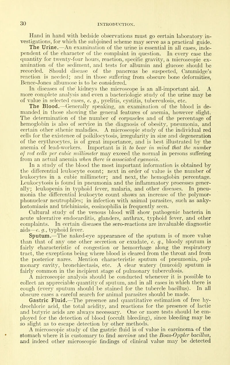 Hand in hand with bedside observations must go certain laboratory in- vestigations, for which the subjoined scheme may serve as a practical guide. The Urine.—An examination of the urine is essential in all cases, inde- pendent of the character of the complaint in question. In every case the quantity for twenty-four hours, reaction, si^ecific gravity, a microscopic ex- amination of the sediment, and tests for albumin and glucose should be recorded. Should disease of the pancreas be suspected, Cammidge's reaction is needed; and in those suffering from obscure bone deformities, Bence-Jones albuniose is to be considered. In diseases of the kidneys the microscope is an all-important aid. A more complete analysis and even a bacteriologic study of the urine may be of value in selected cases, e. g., pyelitis, cystitis, tuberculosis, etc. The Blood.—Generally speaking, an examination of the blood is de- manded in those showing the general features of anemia, however slight. The determination of the number of corpuscles and of the percentage of hemoglobin is also of service in the diagnosis of obesity, pneumonia, and certain other sthenic malacUes. A microscopic study of the individual red cells for the existence of poikilocytosis, irregularity in size and degeneration of the erythrocytes, is of great importance, and is best illustrated by the anemia of lead-workers. Important is it to hear in mind that the number of red cells per cubic millimeter may exceed the normal in persons suffering from an actual anemia when there is associated cyanosis. In a study of the blood the most important information is obtained by the differential leukocyte count; next in order of value is the number of leukocytes in a cubic millimeter; and next, the hemoglobin percentage. Leukocytosis is found in pneumonia and the inflammatory processes gener- ally; leukopenia in typhoid fever, malaria, and other diseases. In pneu- monia the differential leukocyte count shows an increase of the polymor- phonuclear neutrophiles; in infection with animal parasites, such as anky- lostomiasis and trichiniasis, eosinophilia is frequently seen. Cultural study of the venous blood will show pathogenic bacteria in acute ulcerative endocarditis, glanders, anthrax, typhoid fever, and other complaints. In certain diseases the sero-reactions are invaluable diagnostic aids—e. g., typhoid fever. Sputum.—The naked-eye appearance of the sputum is of more value than that of any one other secretion or exudate, e. g., bloody sputum is fairly characteristic of congestion or hemorrhage along the respiratory tract, the exceptions being where blood is cleared from the throat and from the posterior nares. Mention characteristic sputum of pneumonia, pul- monary cavity, bronchiectasis, etc. A clear watery (mucoid) sputum is fairly common in the incipient stage of pulmonary tuberculosis. A microscopic analysis should be conducted whenever it is possible to collect an appreciable quantity of sputum, and in all cases in which there is cough (every sputum should be stained for the tubercle bacillus). In all obscure cases a careful search for animal parasites should be made. Gastric Fluid.—^The presence and quantitative estimation of free hy- drochloric acid, the total acidity, and reactions for the presence of lactic and butyric acids are always necessary. One or more tests should be em- ployed for the detection of blood (occult bleethng), since bleeding may be so slight as to escape detection by other methods. A microscopic study of the gastric fluid is of value in carcinoma of the stomach where it is customary to find sarcince and the Boas-Oppler bacillus, and indeed other microscopic findings of clinical value may be detected