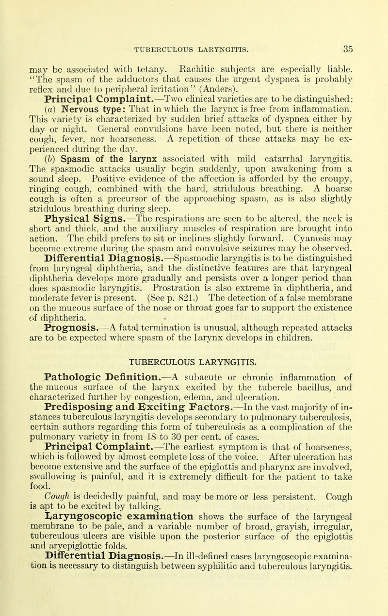 may be associated with tetany. Rachitic subjects are especially liable. The spasm of the adductors that causes the urgent dyspnea is probably reflex and due to peripheral irritation (Anders). Principal Complaint.—Two clinical varieties are to be distinguished: (a) Nervous type: That in which the larynx is free from inflammation. This variety is characterized by sudden brief attacks of dyspnea either by day or night. General convulsions have been noted, but there is neither cough, fever, nor hoarseness. A repetition of these attacks may be ex- perienced during the day. (b) Spasm of the larynx associated with mild catarrhal laryngitis. The spasmodic attacks usually begin suddenly, upon awakening from a sound sleep. Positive evidence of the affection is afforded by the croupy, ringing cough, combined with the hard, stridulous breathing. A hoarse cough is often a precursor of the approaching spasm, as is also slightly stridulous breathing during sleep. Physical Signs.—The respirations are seen to be altered, the neck is short and thick, and the auxiliary muscles of respiration are brought into action. The child prefers to sit or inclines slightly forward. Cyanosis may become extreme during the spasm and convulsive seizures may be observed. Differential Diagnosis.—Spasmodic lar5rngitis is to be distinguished from laryngeal diphtheria, and the distinctive features are that laryngeal diphtheria develops more gradually and persists over a longer period than does spasmodic laryngitis. Prostration is also extreme in diphtheria, and moderate fever is present. (See p. 821.) The detection of a false membrane on the mucous surface of the nose or throat goes far to support the existence of diphtheria. Prognosis.—A fatal termination is unusual, although repeated attacks are to be expected where spasm of the larynx develops in children. TUBERCULOUS LARYNGITIS. Pathologic Definition.—A subacute or chronic inflammation of the mucous surface of the larynx excited by the tubercle bacillus, and characterized further by congestion, edema, and ulceration. Predisposing and ^Exciting Factors.—In the vast majority of in- stances tuberculous laryngitis develops secondary to pulmonary tuberculosis, certain authors regarding this form of tuberculosis as a complication of the pulmonary variety in from 18 to 30 per cent, of cases. Principal Complaint.—^The earliest symptom is that of hoarseness, which is followed by almost complete loss of the voice. After ulceration has become extensive and the surface of the epiglottis and pharynx are involved, swallowing is painful, and it is extremely difficult for the patient to take food. Cough is decidedly painful, and may be more or less persistent. Cough is apt to be excited by talking. I^aryngoscopic examination shows the surface of the laryngeal membrane to be pale, and a variable number of broad, grayish, irregular, tuberculous ulcers are visible upon the posterior surface of the epiglottis and aryepiglottic folds. Differential Diagnosis.—In ill-defined cases laryngoscopic examina- tion is necessary to distinguish between syphihtic and tuberculous laryngitis.