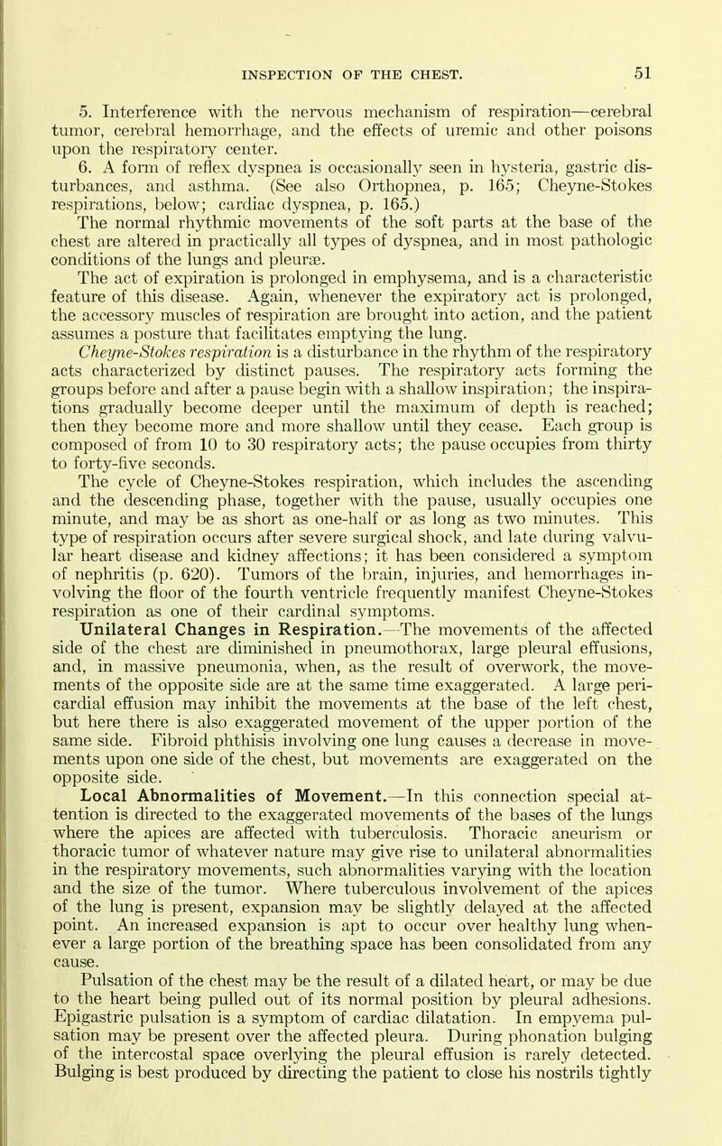 5. Interference with the nervous mechanism of respiration—cerebral tumor, cerebral hemorrhage, and the effects of uremic and other poisons upon the respiratoiy center. 6. A form of reflex dyspnea is occasionally seen in hysteria, gastric dis- turbances, and asthma. (See also Orthopnea, p. 165; Cheyne-Stokes respirations, below; cardiac dyspnea, p. 165.) The normal rhythmic movements of the soft parts at the base of the chest are altered in practically all types of dyspnea, and in most pathologic conditions of the lungs and pleurae. The act of expiration is prolonged in emphysema, and is a characteristic feature of this disease. Again, whenever the expiratory act is prolonged, the accessory muscles of respiration are brought into action, and the patient assumes a posture that facilitates emptying the lung. Cheyne-Stokes respiration is a disturbance in the rhythm of the respiratory acts characterized by distinct pauses. The respiratory acts forming the groups before and after a pause begin with a shallow inspiration; the inspira- tions gradually become deeper until the maximum of depth is reached; then they become more and more shallow until they cease. Each group is composed of from 10 to 30 respiratory acts; the pause occupies from thirty to forty-five seconds. The cycle of Cheyne-Stokes respiration, which includes the ascending and the descending phase, together with the pause, usually occupies one minute, and may be as short as one-half or as long as two minutes. This type of respiration occurs after severe surgical shock, and late during valvu- lar heart disease and kidney affections; it has been considered a symptom of nephritis (p. 620). Tumors of the Ijrain, injuries, and hemorrhages in- volving the floor of the fourth ventricle frequently manifest Cheyne-Stokes respiration as one of their cardinal symptoms. Unilateral Changes in Respiration,—The movements of the affected side of the chest are diminished in pneumothorax, large pleural effusions, and, in massive pneumonia, when, as the result of overwork, the move- ments of the opposite side are at the same time exaggerated. A large peri- cardial effusion may inhibit the movements at the base of the left chest, but here there is also exaggerated movement of the upper portion of the same side. Fibroid phthisis involving one lung causes a decrease in move- ments upon one side of the chest, but movements are exaggerated on the opposite side. Local Abnormalities of Movement.—In this connection special at- tention is directed to the exaggerated movements of the bases of the lungs where the apices are affected with tuberculosis. Thoracic aneurism or thoracic tumor of whatever nature may give rise to unilateral abnormalities in the respiratory movements, such abnormalities var3dng with the location and the size of the tumor. Where tuberculous involvement of the apices of the lung is present, expansion may be slightly delayed at the affected point. An increased expansion is apt to occur over healthy lung when- ever a large portion of the breathing space has been consolidated from any cause. Pulsation of the chest may be the result of a dilated heart, or may be due to the heart being pulled out of its normal position by pleural adhesions. Epigastric pulsation is a symptom of cardiac dilatation. In empyema pul- sation may be present over the affected pleura. During phonation bulging of the intercostal space overlying the pleural effusion is rarely detected. Bulging is best produced by directing the patient to close his nostrils tightly