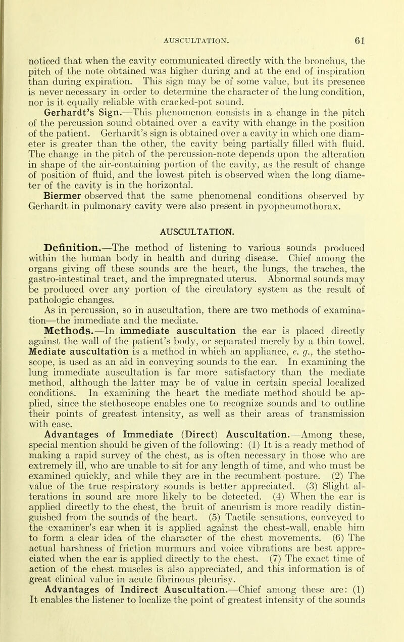 noticed that when the cavity communicated directly with the bronchus, tlie pitch of the note obtained was higher during and at the end of inspiration than during expiration. This sign may be of some vahie, but its presence is never necessary in order to determine the character of the lung condition, nor is it equaUy reliable with cracked-pot sound. Gerhardt's Sign.—This phenomenon consists in a change in the pitch of the percussion sound obtained over a cavity with change in the position of the patient. Gerhardt's sign is obtained over a cavity in which one diam- eter is greater than the other, the cavity being partially filled with fluid. The change in the pitch of the percussion-note depends upon the alteration in shape of the air-containing portion of the cavity, as the result of change of position of fluid, and the lowest pitch is observed when the long diame- ter of the cavity is in the horizontal. Biermer observed that the same phenomenal conditions observed by Gerhardt in pulmonary cavity were also present in pyopneumothorax. AUSCULTATION. Definition.—The method of listening to various sounds produced within the human body in health and during disease. Chief among the organs giving off these sounds are the heart, the lungs, the trachea, the gastro-intestinal tract, and the impregnated uterus. Abnormal sounds may be produced over any portion of the circulatory system as the result of pathologic changes. As in percussion, so in auscultation, there are two methods of examina- tion—the immediate and the mediate. Methods.—In immediate auscultation the ear is placed directly against the wall of the patient's body, or separated merely by a thin towel. Mediate auscultation is a method in which an appliance, e. g., the stetho- scope, is used as an aid in conveying sounds to the ear. In examining the lung immediate auscultation is far more satisfactory than the mediate method, although the latter may be of value in certain special localized conditions. In examining the heart the mediate method should be ap- plied, since the stethoscope enables one to recognize sounds and to outline their points of greatest intensity, as well as their areas of transmission with ease. Advantages of Immediate (Direct) Auscultation.—Among these, special mention should be given of the following: (1) It is a ready method of making a rapid survey of the chest, as is often necessary in those who are extremely ill, who are unable to sit for any length of time, and who must be examined quicldy, and while they are in the recumbent posture. (2) The value of the true respiratory sounds is better appreciated. (3) Slight al- terations in sound are more likely to be detected. (4) When the ear is applied directly to the chest, the bruit of aneurism is more readily distin- guished from the sounds of the heart. (5) Tactile sensations, conveyed to the examiner's ear when it is applied against the chest-wall, enable him to form a clear idea of the character of the chest movements. (6) The actual harshness of friction murmurs and voice vibrations are best appre- ciated when the ear is applied directly to the chest. (7) The exact time of action of the chest muscles is also appreciated, and this information is of great clinical value in acute fibrinous pleurisy. Advantages of Indirect Auscultation.—Chief among these are: (1) It enables the listener to localize the point of greatest intensity of the sounds
