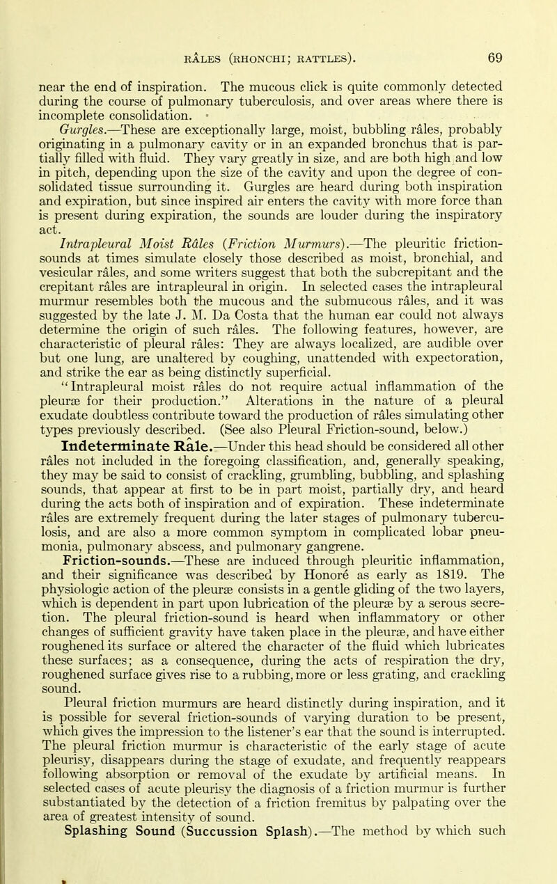 near the end of inspiration. The mucous cUck is quite commonly detected during the course of pulmonary tuberculosis, and over areas where there is incomplete consolidation. = Gurgles.—These are exceptionally large, moist, bubbling rales, probably originating in a pulmonary cavity or in an expanded bronchus that is par- tially filled with fluid. They vary greatly in size, and are both high and low in pitch, depending upon the size of the cavity and upon the degree of con- solidated tissue surrounding it. Gurgles are heard during both inspiration and expiration, but since inspired air enters the cavity with more force than is present during expiration, the sounds are louder during the inspiratory act. Intrapleural Moist Rales {Friction Murmurs).—The pleuritic friction- sounds at times simulate closely those described as moist, bronchial, and vesicular rales, and some writers suggest that both the subcrepitant and the crepitant rales are intrapleural in origin. In selected cases the intrapleural murmur resembles both the mucous and the submucous rales, and it was suggested by the late J. ^M. Da Costa that the human ear could not always determine the origin of such rales. The following features, however, are characteristic of pleural rales: They are always localized, are audible over but one lung, are unaltered by coughing, unattended with expectoration, and strike the ear as being distinctly superficial. Intrapleural moist rales do not require actual inflammation of the pleurjB for their production. Alterations in the nature of a pleural exudate doubtless contribute toward the production of rales simulating other types previously described. (See also Pleural Friction-sound, below.) Indeterminate Rale.—Under this head should be considered all other rales not included in the foregoing classification, and, generally speaking, they may be said to consist of crackling, grumbling, bubbling, and splashing sounds, that appear at first to be in part moist, partially dry, and heard during the acts both of inspiration and of expu-ation. These indeterminate rales are extremely frequent during the later stages of pulmonary tubercu- losis, and are also a more common symptom in compHcated lobar pneu- monia, pulmonary abscess, and pulmonary gangrene. Friction-sounds.—^These are induced through pleuritic inflammation, and their significance was described by Honore as early as 1819. The physiologic action of the pleurse consists in a gentle gliding of the two layers, which is dependent in part upon lubrication of the pleurae by a serous secre- tion. The pleural friction-sound is heard when inflammatory or other changes of sufficient gravity have taken place in the pleurse, and have either roughened its surface or altered the character of the fluid which lubricates these surfaces; as a consequence, during the acts of respiration the dry, roughened surface gives rise to a rubbing, more or less grating, and crackling sound. Pleural friction murmurs are heard distinctly during inspiration, and it is possible for several friction-sounds of varying duration to be present, which gives the impression to the listener's ear that the sound is interrupted. The pleural friction murmur is characteristic of the early stage of acute pleurisy, cUsappears during the stage of exudate, and frequently reappears following absorption or removal of the exudate by artificial means. In selected cases of acute pleurisy the cUagnosis of a friction murmur is further substantiated by the detection of a friction fremitus by palpating over the area of greatest intensity of sound. Splashing Sound (Succussion Splash).—The method by which such