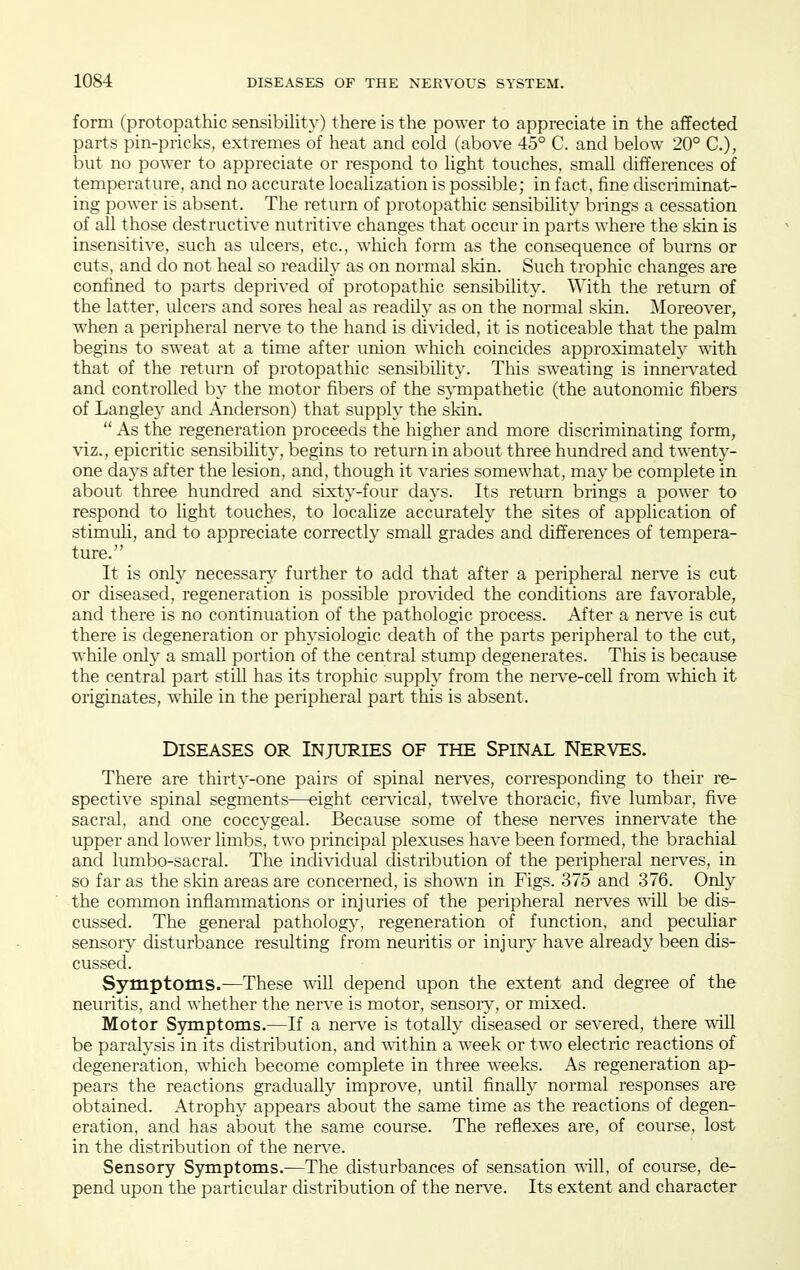 form (protopathic sensibility) there is the power to appreciate in the affected parts pin-pricks, extremes of heat and cold (above 45° C. and below 20° C), but no power to appreciate or respond to light touches, small differences of temperature, and no accurate localization is possible; in fact, fine discriminat- ing power is absent. The return of protopathic sensibility brings a cessation of all those destructive nutritive changes that occur in parts where the skin is insensitive, such as ulcers, etc., which form as the consequence of burns or cuts, and do not heal so readily as on normal skin. Such trophic changes are confined to parts deprived of protopathic sensibility. With the return of the latter, ulcers and sores heal as readily as on the normal skin. ^Moreover, when a peripheral nerve to the hand is divided, it is noticeable that the palm begins to sweat at a time after union which coincides approximately with that of the return of protopathic sensibility. This sweating is innen'ated and controlled by the motor fibers of the sympathetic (the autonomic fibers of Langley and Anderson) that supply the skin.  As the regeneration proceeds the higher and more discriminating form, \'iz., epicritic sensibility, begins to return in about three hundred and twenty- one days after the lesion, and, though it varies somewhat, may be complete in about three hundred and sixty-four days. Its return brings a power to respond to light touches, to localize accurately the sites of application of stimuli, and to appreciate correctly small grades and differences of tempera- ture. It is only necessary further to add that after a peripheral nerve is cut or diseased, regeneration is possible provided the conditions are favorable, and there is no continuation of the pathologic process. After a nerve is cut there is degeneration or physiologic death of the parts peripheral to the cut, while only a small portion of the central stump degenerates. This is because the central part still has its trophic supply from the nerve-ceU from which it originates, while in the peripheral part this is absent. Diseases or Injuries of the Spinal Nerves. There are thirty-one pairs of spinal nerves, corresponding to their re- spective spinal segments—eight cervical, twelve thoracic, five lumbar, five sacral, and one coccygeal. Because some of these nerves innervate the upper and lower limbs, two principal plexuses have been formed, the brachial and lumbo-sacral. The individual distribution of the peripheral nerves, in so far as the skin areas are concerned, is shown in Figs. 375 and 376. Only the common inflammations or injuries of the peripheral ner\^es vaM be dis- cussed. The general patholog}', regeneration of function, and peculiar sensory disturbance resulting from neuritis or injury have already been dis- cussed. Symptoms.—These -^ill depend upon the extent and degree of the neuritis, and whether the nerve is motor, sensoiy, or mixed. Motor Symptoms.—If a nerve is totally diseased or severed, there -niU be paralysis in its distribution, and -ndthin a week or tw^o electric reactions of degeneration, which become complete in three weeks. As regeneration ap- pears the reactions gradually improve, until finally normal responses are obtained. Atrophy appears about the same time as the reactions of degen- eration, and has about the same course. The reflexes are, of course, lost in the distribution of the nen-e. Sensory Symptoms.—The disturbances of sensation will, of course, de- pend upon the particular distribution of the nerve. Its extent and character