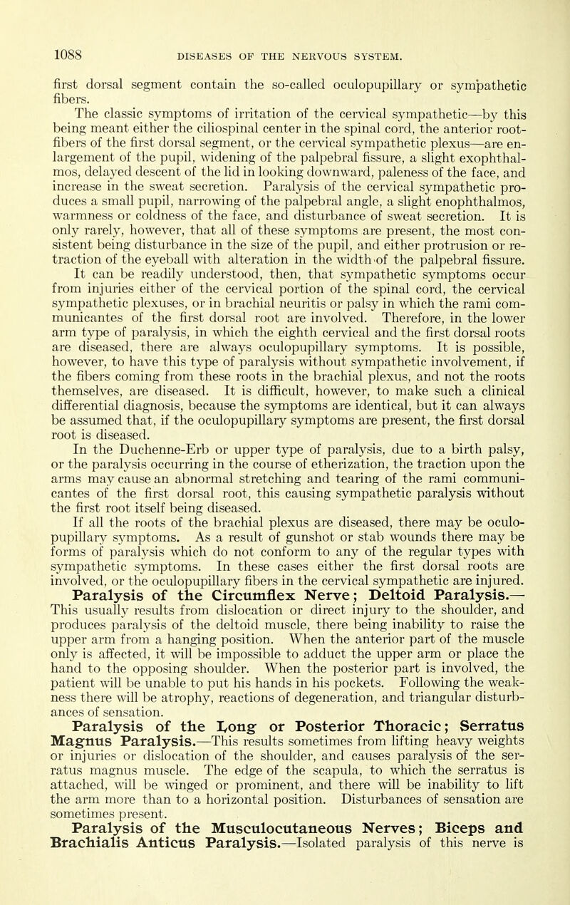 first dorsal segment contain the so-called oculopupillary or sympathetic fibers. The classic symptoms of irritation of the cervical sympathetic—by this being meant either the ciliospinal center in the spinal cord, the anterior root- fibers of the first dorsal segment, or the cervical sympathetic plexus—are en- largement of the pupil, widening of the palpebral fissure, a slight exophthal- mos, delayed descent of the lid in looliing downward, paleness of the face, and increase in the sweat secretion. Paralysis of the cervical sympathetic pro- duces a small pupil, narrowing of the palpebral angle, a slight enophthalmos, warmness or coldness of the face, and disturbance of sweat secretion. It is only i-arely, however, that all of these symptoms are present, the most con- sistent being disturbance in the size of the pupil, and either protrusion or re- traction of the eyeball with alteration in the width 'of the palpebral fissure. It can be readily understood, then, that sympathetic symptoms occur from injuries either of the cervical portion of the spinal cord, the cervical sympathetic plexuses, or in brachial neuritis or palsy in which the rami com- municantes of the first dorsal root are involved. Therefore, in the lower arm type of paralysis, in which the eighth cervical and the first dorsal roots are diseased, there are always oculopupillary symptoms. It is possible, however, to have this type of paralysis without sympathetic involvement, if the fibers coming from these roots in the brachial plexus, and not the roots themselves, are diseased. It is difficult, however, to make such a clinical differential diagnosis, because the symptoms are identical, but it can always be assumed that, if the oculopupillary symptoms are present, the first dorsal root is diseased. In the Duchenne-Erb or upper type of paralysis, due to a birth palsy, or the paralysis occurring in the course of etherization, the traction upon the arms may cause an abnormal stretching and tearing of the rami communi- cantes of the first dorsal root, this causing sympathetic paralysis without the first root itself being diseased. If all the roots of the brachial plexus are diseased, there may be oculo- pupillary symptoms. As a result of gunshot or stab wounds there may be forms of paralysis which do not conform to any of the regular types with sympathetic symptoms. In these cases either the first dorsal roots are involved, or the oculopupillary fibers in the cervical sympathetic are injured. Paralysis of the Circumflex Nerve ; Deltoid Paralysis.— This usually residts from dislocation or direct injury to the shoulder, and produces paralysis of the deltoid muscle, there being inability to raise the upper arm from a hanging position. When the anterior part of the muscle only is affected, it will be impossible to adduct the upper arm or place the hand to the opposing shoulder. When the posterior part is involved, the patient will be unable to put his hands in his pockets. Following the weak- ness there will be atrophy, reactions of degeneration, and triangular disturb- ances of sensation. Paralysis of the I/Ong- or Posterior Thoracic; Serratus Magnus Paralysis.—This results sometimes from lifting heavy weights or injuries or dislocation of the shoulder, and causes paralysis of the ser- ratus magnus muscle. The edge of the scapula, to which the serratus is attached, will be winged or prominent, and there will be inability to lift the arm more than to a horizontal position. Disturbances of sensation are sometimes present. Paralysis of the Musculocutaneous Nerves; Biceps and Brachialis Anticus Paralysis.—Isolated paralysis of this nerve is