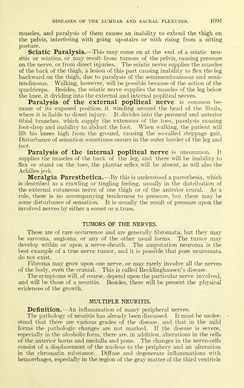 muscles, and paralysis of them causes an inability to extend the thigh on the pelvis, interfering with going up-stairs or with rising from a sitting posture. Sciatic Paralysis.—This may come on at the end of a sciatic neu- ritis or sciatica, or may result from tumors of the pelvis, causing pressure on the nerve, or from direct injuries. The sciatic nerve supplies the muscles of the back of the thigh, a lesion of this part causing inability to flex the leg backward on the thigh, due to paralysis of the semimembranosus and semi- tendinosus. Walking, however, will be possible because of the action of the quadriceps. Besides, the sciatic nerve supplies the muscles of the leg below the knee, it dividing into the external and internal pophteal nei'ves. Paralysis of the external popliteal nerve is common be- cause of its exposed position, it winthng around the head of the fibula, where it is liable to direct injury. It divides into the peroneal and anterior tibial branches, which supply the extensors of the toes, paralysis causing foot-drop and inabihty to abckict the foot. When walking, the patient will lift his knees high from the ground, causing the so-called steppage gait. Disturbance of sensation sometimes occurs in the outer border of the leg and foot. Paralysis of the internal popliteal nerve is uncommon. It supplies the muscles of the back of the leg, and there will be inability to flex or stand on the toes, the plantar reflex will be absent, as will also the Achilles jerk. Meralgia Paresthetica.—By this is understood a paresthesia, which is described as a crawling or tingling feeling, usually in the distribution of the external cutaneous nerve of one thigh or of the anterior crural. As a ride, there is no accompamdng tenderness to pressure, but there may be some disturbance of sensation. It is usually the result of pressure upon the involved nerves by either a corset or a truss. TUMORS OF THE NERVES. These are of rare occurrence and are generally fibromata, but they may be sarcoma, angioma, or any of the other usual forms. The tumor may develop \\-itliin or upon a nerve-sheath. The amputation neuroma is the best example of a true nerve tumor, and it is possible that pure neuromata do not exist. Fibroma may grow upon one nerve, or may rarely involve all the nerves of the body, even the cranial. This is called Recklinghausen's disease. The symptoms will, of course, depend upon the particular nerve involved, and '^'ill be those of a neuritis. Besides, there will be present the phj'sical e\ddences of the growth. MULTIPLE NEURITIS. Definition.—An inflammation of many peripheral nerves. The pathology of neuritis has already been discussed. It must be under- • stood that there are various gi'ades of the disease, and that in the mild forms the pathologic changes are not marked. If the disease is severe, especially in the alcoholic form, there are, in addition, alterations in the cells of the anterior horns and medulla and pons. The changes in the nerve-cells consist of a displacement of the nucleus to the periphery and an alteration in the chromatin substance. Diffuse and degenerate inflammations with hemorrhages, especially in the region of the gray matter of the tliird ventricle