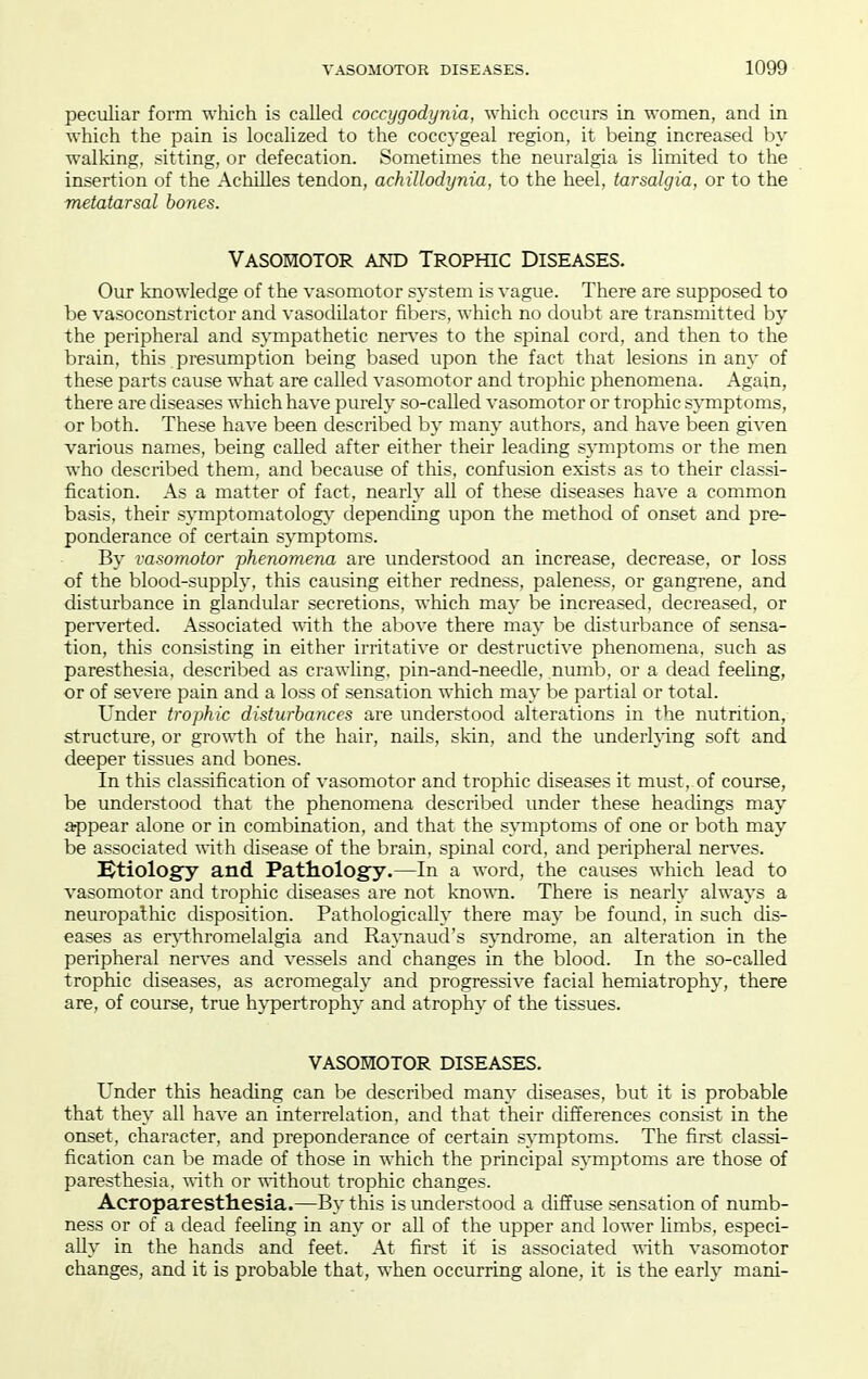 peculiar form which is called coccygodynia, which occurs in women, and in which the pain is localized to the coccygeal region, it being increased by walking, sitting, or defecation. Sometimes the neuralgia is limited to the insertion of the Achilles tendon, achillodynia, to the heel, tarsalgia, or to the metatarsal bones. Vasomotor and Trophic Diseases. Our knowledge of the vasomotor system is vague. There are supposed to be vasoconstrictor and vasodilator fibers, which no doubt are transmitted by the peripheral and sympathetic ner\'es to the spinal cord, and then to the brain, this presumption being based upon the fact that lesions in any of these parts cause what are called vasomotor and trophic phenomena. Again, there are diseases which have purely so-called vasomotor or trophic symptoms, or both. These have been described by many authors, and have been given various names, being called after either their leading symptoms or the men who described them, and because of this, confusion exists as to their classi- fication. As a matter of fact, nearly all of these diseases have a common basis, their symptomatology- depending upon the method of onset and pre- ponderance of certain symptoms. By vasomotor phenomena are understood an increase, decrease, or loss of the blood-supply, this causing either redness, paleness, or gangrene, and disturbance in glandular secretions, which may be increased, decreased, or perverted. Associated vAth the above there may be disturbance of sensa- tion, this consisting in either irritative or destructive phenomena, such as paresthesia, described as crawling, pin-and-needle, numb, or a dead feeling, or of severe pain and a loss of sensation which may be partial or total. Under trophic disturbances are understood alterations in the nutrition, structure, or gro'n'th of the hair, nails, skin, and the underlying soft and deeper tissues and bones. In this classification of vasomotor and trophic diseases it must, of course, be understood that the phenomena described under these headings may arppear alone or in combination, and that the symptoms of one or both may be associated with disease of the brain, spinal cord, and peripheral nerves. Etiology and Pathology.—In a word, the causes which lead to vasomotor and trophic diseases are not kno'mi. There is nearly always a neuropathic disposition. Pathologically there may be found, in such dis- eases as er}i:hromelalgia and Raynaud's syndrome, an alteration in the peripheral nerves and vessels and changes in the blood. In the so-called trophic diseases, as acromegaly and progressive facial hemiatrophy, there are, of course, true hypertrophy and atrophy of the tissues. VASOMOTOR DISEASES. Under this heading can be described many diseases, but it is probable that they all have an interrelation, and that their differences consist in the onset, character, and preponderance of certain symptoms. The first classi- fication can be made of those in which the principal symptoms are those of paresthesia, vdth or without trophic changes. Acroparesthesia.—By this is understood a diffuse sensation of numb- ness or of a dead feeling in any or all of the upper and lower limbs, especi- ally in the hands and feet. At first it is associated vdth vasomotor changes, and it is probable that, when occurring alone, it is the early mani-