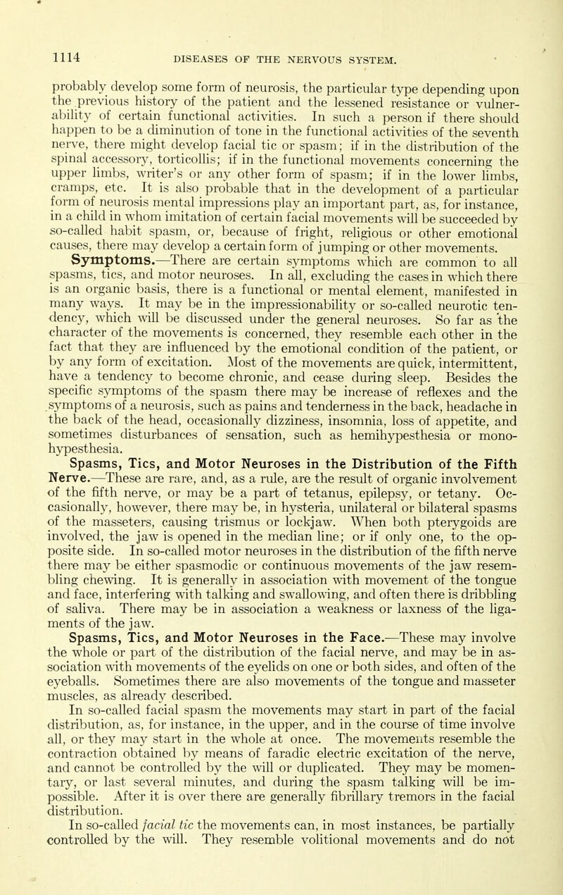 probably develop some form of neurosis, the particular type depending upon the previous history of the patient and the lessened resistance or vulner- ability of certain functional activities. In such a person if there should happen to be a diminution of tone in the functional activities of the seventh nerve, there might develop facial tic or spasm; if in the distribution of the spinal accessory, torticollis; if in the functional movements concerning the upper limbs, writer's or any other form of spasm; if in the lower limbs, cramps, etc. It is also probable that in the development of a particular form of neurosis mental impressions play an important part, as, for instance, in a child in whom imitation of certain facial movements will be succeeded by so-called habit spasm, or, because of fright, religious or other emotional causes, there may develop a certain form of jumping or other movements. Symptoms.—There are certain symptoms which are common to all spasms, tics, and motor neuroses. In all, excluding the cases in which there is an organic basis, there is a functional or mental element, manifested in many ways. It may be in the impressionability or so-called neurotic ten- dency, which will be discussed under the general neuroses. So far as the character of the movements is concerned, they resemble each other in the fact that they are influenced by the emotional condition of the patient, or by any form of excitation. IMost of the movements are quick, intermittent, have a tendency to become chronic, and cease during sleep. Besides the specific symptoms of the spasm there may be increase of reflexes and the symptoms of a neurosis, such as pains and tenderness in the back, headache in the back of the head, occasionally dizziness, insomnia, loss of appetite, and sometimes disturbances of sensation, such as hemihypesthesia or mono- hypesthesia. Spasms, Tics, and Motor Neuroses in the Distribution of the Fifth Nerve.—These are rare, and, as a rule, are the result of organic involvement of the fifth nerve, or may be a part of tetanus, epilepsy, or tetany. Oc- casionally, however, there may be, in hysteria, unilateral or bilateral spasms of the masseters, causing trismus or lockjaw. When both pterygoids are involved, the jaw is opened in the median line; or if only one, to the op- posite side. In so-called motor neuroses in the distribution of the fifth nerve there may be either spasmodic or continuous movements of the jaw resem- bling chewing. It is generally in association -with movement of the tongue and face, interfering with talking and swallowing, and often there is dribbling of saliva. There may be in association a weakness or laxness of the liga- ments of the jaw. Spasms, Tics, and Motor Neuroses in the Face.—These may involve the whole or part of the distribution of the facial nerve, and may be in as- sociation with movements of the eyelids on one or both sides, and often of the eyeballs. Sometimes there are also movements of the tongue and masseter muscles, as already described. In so-called facial spasm the movements may start in part of the facial distribution, as, for instance, in the upper, and in the course of time involve all, or they may start in the whole at once. The movements resemble the contraction obtained by means of faradic electric excitation of the nerve, and cannot be controlled by the will or duplicated. They may be momen- tary, or last several minutes, and during the spasm talking will be im- possible. After it is over there are generally fibrillary tremors in the facial distribution. In so-called facial tic the movements can, in most instances, be partially controlled by the will. They resemble volitional movements and do not