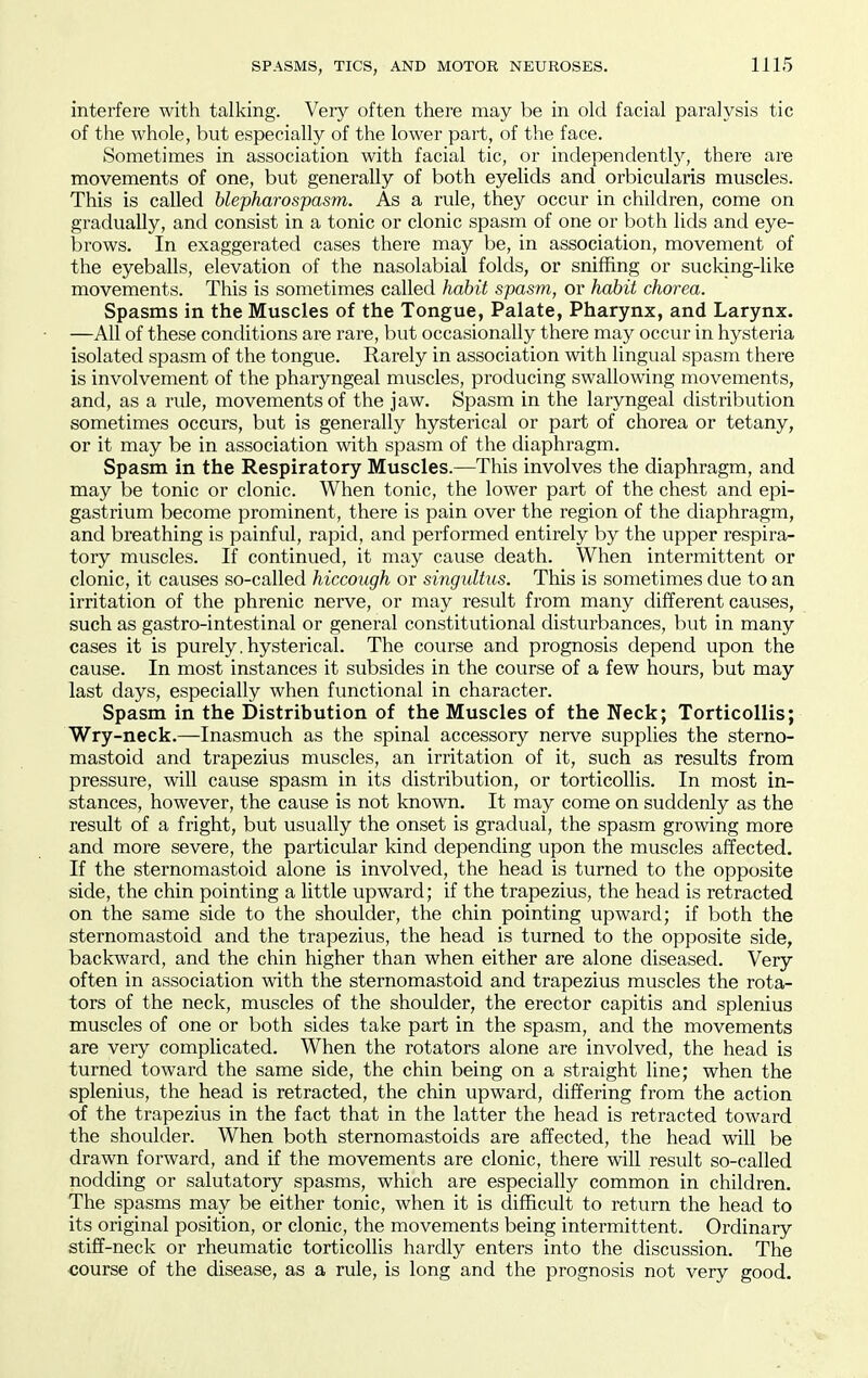 interfere with talking. Very often there may be in old facial paralysis tic of the whole, but especially of the lower part, of the face. Sometimes in association with facial tic, or independently, there are movements of one, but generally of both eyelids and orbicularis muscles. This is called blepharospasm. As a rule, they occur in children, come on gradually, and consist in a tonic or clonic spasm of one or both lids and eye- brows. In exaggerated cases there may be, in association, movement of the eyeballs, elevation of the nasolabial folds, or sniffing or sucking-like movements. This is sometimes called habit spasm, or habit chorea. Spasms in the Muscles of the Tongue, Palate, Pharynx, and Larynx. —All of these conditions are rare, but occasionally there may occur in hysteria isolated spasm of the tongue. Rarely in association with lingual spasm there is involvement of the pharyngeal muscles, producing swallowing movements, and, as a rule, movements of the jaw. Spasm in the laryngeal distribution sometimes occurs, but is generally hysterical or part of chorea or tetany, or it may be in association with spasm of the diaphragm. Spasm in the Respiratory Muscles.—This involves the diaphragm, and may be tonic or clonic. When tonic, the lower part of the chest and epi- gastrium become prominent, there is pain over the region of the diaphragm, and breathing is painful, rapid, and performed entirely by the upper respira- tory muscles. If continued, it may cause death. When intermittent or clonic, it causes so-called hiccough or singultus. This is sometimes due to an irritation of the phrenic nerve, or may result from many different causes, such as gastro-intestinal or general constitutional disturbances, but in many cases it is purely, hysterical. The course and prognosis depend upon the cause. In most instances it subsides in the course of a few hours, but may last days, especially when functional in character. Spasm in the Distribution of the Muscles of the Neck; Torticollis; Wry-neck.—Inasmuch as the spinal accessory nerve supplies the sterno- mastoid and trapezius muscles, an irritation of it, such as results from pressure, will cause spasm in its distribution, or torticollis. In most in- stances, however, the cause is not known. It may come on suddenly as the result of a fright, but usually the onset is gradual, the spasm growing more and more severe, the particular kind depending upon the muscles affected. If the sternomastoid alone is involved, the head is turned to the opposite side, the chin pointing a little upward; if the trapezius, the head is retracted on the same side to the shoulder, the chin pointing upward; if both the sternomastoid and the trapezius, the head is turned to the opposite side, backward, and the chin higher than when either are alone diseased. Very often in association with the sternomastoid and trapezius muscles the rota- tors of the neck, muscles of the shoulder, the erector capitis and splenius muscles of one or both sides take part in the spasm, and the movements are very complicated. When the rotators alone are involved, the head is turned toward the same side, the chin being on a straight line; when the splenius, the head is retracted, the chin upward, differing from the action of the trapezius in the fact that in the latter the head is retracted toward the shoulder. When both sternomastoids are affected, the head will be drawn forward, and if the movements are clonic, there will result so-called nodding or salutatory spasms, which are especially common in children. The spasms may be either tonic, when it is difficult to return the head to its original position, or clonic, the movements being intermittent. Ordinary stiff-neck or rheumatic torticollis hardly enters into the discussion. The course of the disease, as a rule, is long and the prognosis not very good.
