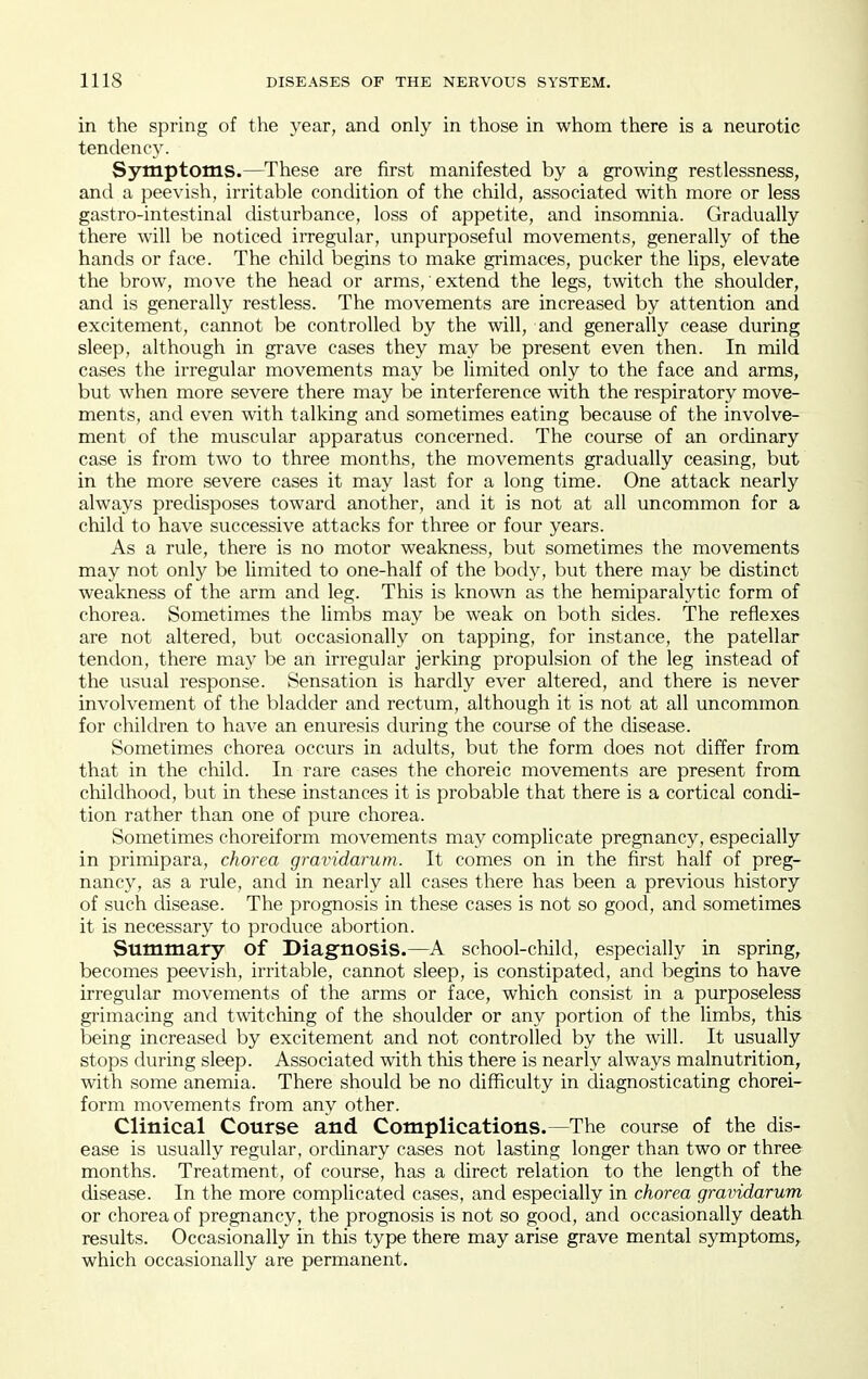 in the spring of the year, and only in those in whom there is a neurotic tendency. Symptoms.—These are first manifested by a growing restlessness, and a peevish, irritable condition of the child, associated with more or less gastro-intestinal disturbance, loss of appetite, and insomnia. Gradually there will be noticed irregular, unpurposeful movements, generally of the hands or face. The child begins to make grimaces, pucker the lips, elevate the brow, move the head or arms, extend the legs, twitch the shoulder, and is generally restless. The movements are increased by attention and excitement, cannot be controlled by the will, and generally cease during sleep, although in grave cases they may be present even then. In mild cases the irregular movements may be limited only to the face and arms, but when more severe there may be interference with the respiratory move- ments, and even with talking and sometimes eating because of the involve- ment of the muscular apparatus concerned. The course of an ordinary case is from two to three months, the movements gradually ceasing, but in the more severe cases it may last for a long time. One attack nearly always predisposes toward another, and it is not at all uncommon for a child to have successive attacks for three or four years. As a rule, there is no motor weakness, but sometimes the movements may not only be limited to one-half of the body, but there may be distinct weakness of tlie arm and leg. This is known as the hemiparalytic form of chorea. Sometimes the limbs may be weak on both sides. The reflexes are not altered, but occasionally on tapping, for instance, the patellar tendon, there may be an irregular jerking propulsion of the leg instead of the usual response. Sensation is hardly ever altered, and there is never involvement of the bladder and rectum, although it is not at all uncommon for children to have an enuresis during the course of the disease. Sometimes chorea occurs in adults, but the form does not differ from that in the child. In rare cases the choreic movements are present from childhood, but in these instances it is probable that there is a cortical condi- tion rather than one of pure chorea. Sometimes choreiform movements may complicate pregnancy, especially in primipara, chorea gravidarum. It comes on in the first half of preg- nancy, as a rule, and in nearly all cases there has been a previous history of such disease. The prognosis in these cases is not so good, and sometimes it is necessary to produce abortion. Summary of Diagnosis.—A school-child, especially in spring, becomes peevish, irritable, cannot sleep, is constipated, and begins to have irregular movements of the arms or face, which consist in a purposeless grimacing and twitching of the shoulder or any portion of the limbs, this being increased by excitement and not controlled by the will. It usually stops during sleep. Associated with this there is nearly always malnutrition, with some anemia. There should be no difficulty in diagnosticating chorei- form movements from any other. Clinical Course and Complications.—The course of the dis- ease is usually regular, ordinary cases not lasting longer than two or three months. Treatment, of course, has a direct relation to the length of the disease. In the more complicated cases, and especially in chorea gravidarum or chorea of pregnancy, the prognosis is not so good, and occasionally death results. Occasionally in this type there may arise grave mental symptoms, which occasionally are permanent.