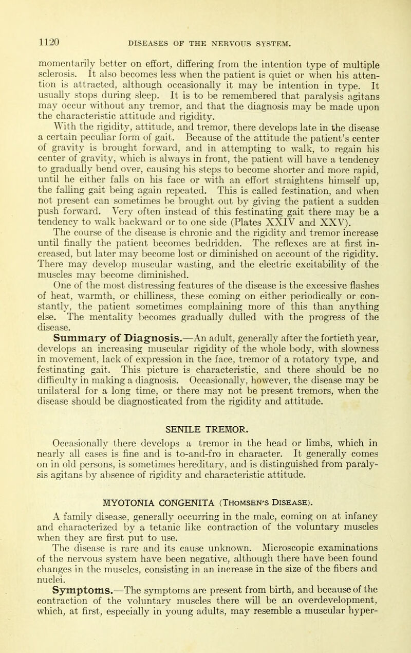 momentarily better on effort, differing from the intention type of multiple sclerosis. It also becomes less when the patient is quiet or when his atten- tion is attracted, although occasionally it may be intention in type. It usually stops during sleep. It is to be remembered that paralysis agitans may occur without any tremor, and that the diagnosis may be made upon the characteristic attitude and rigidity. With the rigidity, attitude, and tremor, there develops late in the disease a certain peculiar form of gait. Because of the attitude the patient's center of gravity is brought forward, and in attempting to walk, to regain his center of gravity, which is always in front, the patient will have a tendency to gradually bend over, causing his steps to become shorter and more rapid, until he either falls on his face or with an effort straightens himself up, the falling gait being again repeated. This is called festination, and when not present can sometimes be brought out by giving the patient a sudden push forward, ^'ery often instead of this festinating gait there may be a tendency to walk backward or to one side (Plates XXIV and XXV). The course of the disease is chronic and the rigidity and tremor increase until finally the patient becomes bedridden. The reflexes are at first in- creased, but later may become lost or diminished on account of the rigidity. There may develop muscular wasting, and the electric excitability of tlae muscles may become diminished. One of the most distressing features of the disease is the excessive flashes of heat, warmth, or chilliness, these coming on either periodically or con- stantly, the patient sometimes complaining more of this than anything else. The mentality becomes gradually dulled with the progress of the disease. Summary of Diagnosis.—An adult, generally after the fortieth year, develops an increasing muscular rigidity of the whole body, with slowness in movement, lack of expression in the face, tremor of a rotatory type, and festinating gait. This picture is characteristic, and there should be no difficulty in making a diagnosis. Occasionally, however, the disease may be unilateral for a long time, or there may not be present tremors, when the disease should be diagnosticated from the rigidity and attitude. SENILE TREHOR. Occasionally there develops a tremor in the head or limbs, which in nearly all cases is fine and is to-and-fro in character. It generally comes on in old persons, is sometimes hereditary, and is distinguished from paraly- sis agitans by absence of rigidity and characteristic attitude. MYOTONIA CONGENITA (Thomsen'S Disease). A family disease, generally occurring in the male, coming on at infancy and characterized by a tetanic like contraction of the voluntary muscles when they are first put to use. The disease is rare and its cause unknown. Microscopic examinations of the nerv^ous system have been negative, although there have been found changes in the muscles, consisting in an increase in the size of the fibers and nuclei. Symptoms.—The symptoms are present from birth, and because of the contraction of the voluntary muscles there will be an overdevelopment, which, at first, especially in young adults, may resemble a muscular hyper-