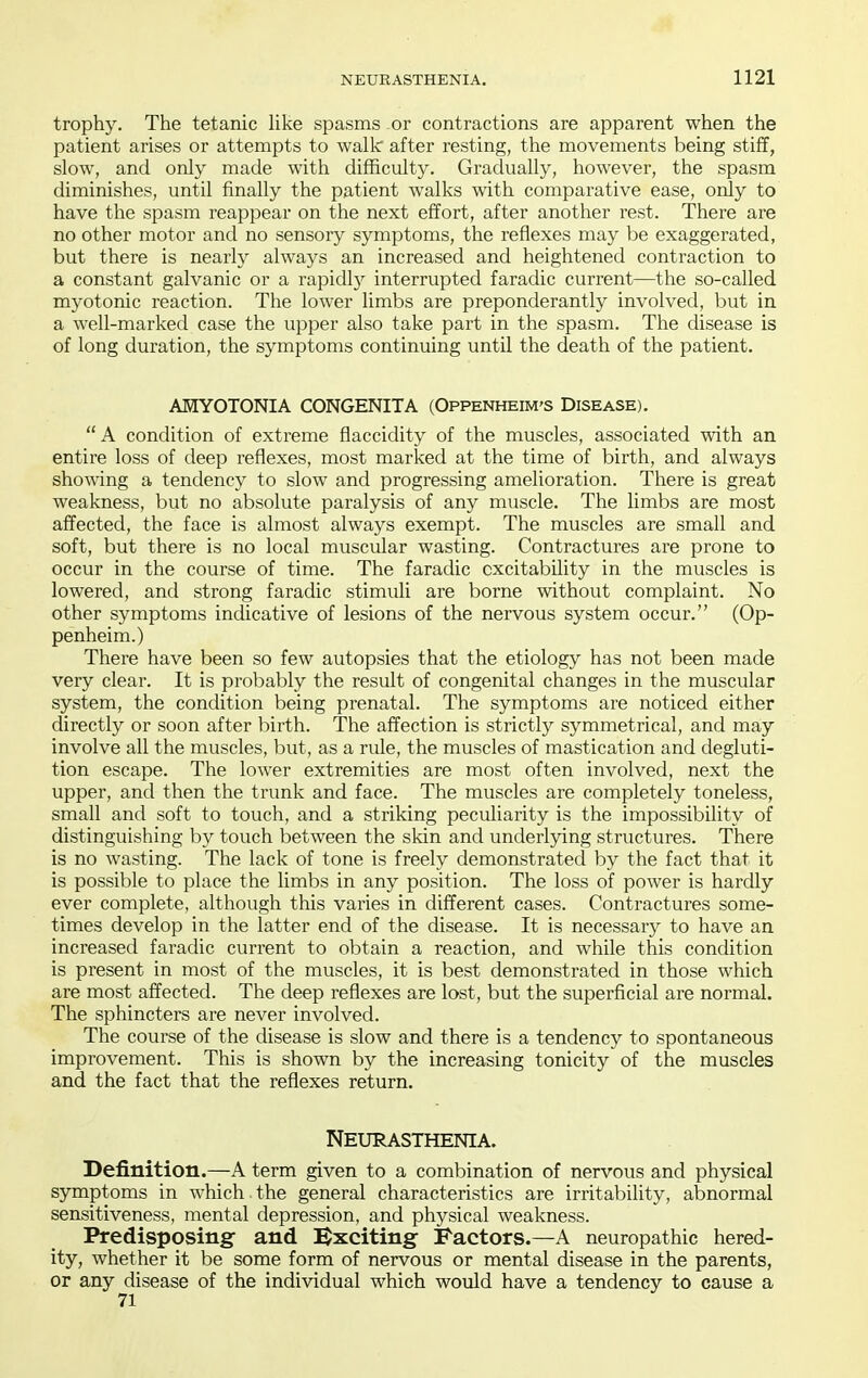 trophy. The tetanic hke spasms or contractions are apparent when the patient arises or attempts to walk after resting, the movements being stiff, slow, and only made with difficulty. Gradually, however, the spasm diminishes, until finally the patient walks with comparative ease, only to have the spasm reappear on the next effort, after another rest. There are no other motor and no sensory symptoms, the reflexes may be exaggerated, but there is nearly always an increased and heightened contraction to a constant galvanic or a rapidly interrupted faradic current—the so-called myotonic reaction. The lower limbs are preponderantly involved, but in a well-marked case the upper also take part in the spasm. The disease is of long duration, the symptoms continuing until the death of the patient. AHYOTONIA CONGENITA (Oppenheim'S Disease).  A condition of extreme flaccidity of the muscles, associated with an entire loss of deep reflexes, most marked at the time of birth, and always sho^ving a tendency to slow and progressing amelioration. There is great weakness, but no absolute paralysis of any muscle. The limbs are most affected, the face is almost always exempt. The muscles are small and soft, but there is no local muscular wasting. Contractures are prone to occur in the course of time. The faradic excitability in the muscles is lowered, and strong faradic stimuli are borne without complaint. No other symptoms indicative of lesions of the nervous system occur. (Op- penheim.) There have been so few autopsies that the etiology has not been made very clear. It is probably the result of congenital changes in the muscular system, the condition being prenatal. The symptoms are noticed either directly or soon after birth. The affection is strictly symmetrical, and may involve all the muscles, but, as a rule, the muscles of mastication and degluti- tion escape. The lower extremities are most often involved, next the upper, and then the trunk and face. The muscles are completely toneless, small and soft to touch, and a striking peculiarity is the impossibility of distinguishing by touch between the skin and underlying structures. There is no wasting. The lack of tone is freely demonstrated by the fact that it is possible to place the limbs in any position. The loss of power is hardly ever complete, although this varies in different cases. Contractures some- times develop in the latter end of the disease. It is necessary to have an increased faradic current to obtain a reaction, and while this condition is present in most of the muscles, it is best demonstrated in those which are most affected. The deep reflexes are lost, but the superficial are normal. The sphincters are never involved. The course of the disease is slow and there is a tendency to spontaneous improvement. This is shown by the increasing tonicity of the muscles and the fact that the reflexes return. Neurasthenia. Definition.—A term given to a combination of nervous and physical symptoms in which the general characteristics are irritability, abnormal sensitiveness, mental depression, and physical weakness. Predisposing and l^xciting Factors.—A neuropathic hered- ity, whether it be some form of nervous or mental disease in the parents, or any disease of the individual which would have a tendency to cause a 71