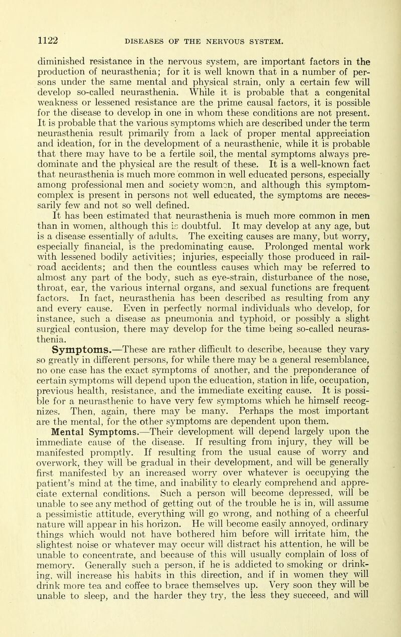 diminished resistance in the nervous system, are important factors in the production of neurasthenia; for it is well known that in a number of per- sons under the same mental and physical strain, only a certain few will develop so-called neurasthenia. While it is probable that a congenital weakness or lessened resistance are the prime causal factors, it is possible for the disease to develop in one in whom these conditions are not present. It is probable that the various symptoms which are described under the term neurasthenia result primarily from a lack of proper mental appreciation and ideation, for in the development of a neurasthenic, while it is probable that there may have to be a fertile soil, the mental symptoms always pre- dominate and the physical are the result of these. It is a well-known fact that neurasthenia is much more common in well educated persons, especially among professional men and society womon, and although this symptom- complex is present in persons not well educated, the symptoms are neces- sarily few and not so well defined. It has been estimated that neurasthenia is much more common in men than in women, although this is doubtful. It may develop at any age, but is a disease essentially of adults. The exciting causes are many, but worry, especially financial, is the predominating cause. Prolonged mental work with lessened bodily activities; injuries, especially those produced in rail- road accidents; and then the countless causes which may be referred to almost any part of the body, such as eye-strain, disturbance of the nose, throat, ear, the various internal organs, and sexual functions are frequent factors. In fact, neurasthenia has been described as resulting from any and every cause. Even in perfectly normal individuals who develop, for instance, such a disease as pneumonia and typhoid, or possibly a slight surgical contusion, there may develop for the time being so-called neuras- thenia. Symptoms.—These are rather difficult to describe, because they vary so greatly in different persons, for while there may be a general resemblance, no one case has the exact symptoms of another, and the preponderance of certain symptoms will depend upon the education, station in life, occupation, previous health, resistance, and the immediate exciting cause. It is possi- ble for a neurasthenic to have very few symptoms which he himself recog- nizes. Then, again, there may be many. Perhaps the most important are the mental, for the other symptoms are dependent upon them. Mental Symptoms.—Their development will depend largely upon the immediate cause of the disease. If resulting from injury, they will be manifested promptly. If resulting from the usual cause of worry and overwork, they will be gradual in their development, and will be generally first manifested by an increased worry over whatever is occupying the patient's mind at the time, and inability to clearly comprehend and appre- ciate external conditions. Such a person will become depressed, will be unable to see any method of getting out of the trouble he is in, will assume a pessimistic attitude, everything will go wrong, and nothing of a cheerful nature will appear in his horizon. He will become easily annoyed, ordinary things which would not have bothered him before will irritate him, the slightest noise or whatever may occur will distract his attention, he will be unable to concentrate, and because of this will usually complain of loss of memory. Generally such a person, if he is addicted to smoking or drink- ing, wiil increase his habits in this direction, and if in women they will drink more tea and coffee to brace themselves up. Very soon they will be unable to sleep, and the harder they try, the less they succeed, and will