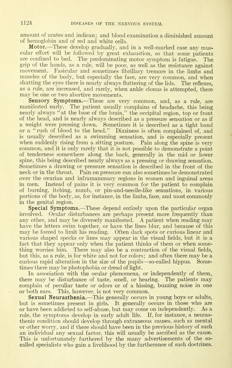 amount of urates and indican; and blood examination a diminished amount of hemoglobin and of red and white cells. Motor.—These develop gradually, and in a well-marked case any mus- cular effort will be followed by great exhaustion, so that some patients are confined to bed. The predominating motor symptom is fatigue. The grip of the hands, as a rule, will be poor, as well as the resistance against movement. Fasicular and sometimes fibrillary tremors in the limbs and muscles of the body, but especially the face, are very common, and when shutting the eyes there is nearly always fluttering of the lids. The reflexes, as a rule, are increased, and rarely, when ankle clonus is attempted, there may be one or two abortive movements. Sensory Sjmiptoms.—These are very common, and, as a rule, are manifested early. The patient usuahy complains of headache, this being nearly always at the base of the brain, the occipital region, top or front of the head, and is nearly always described as a pressure sensation or as if a weight were pressing down. Sometimes it is described as a tight band or a  rush of blood to the head. Dizziness is often complained of, and is usually described as a swimming sensation, and is especially present when suddenly rising from a sitting posture. Pain along the spine is very common, and it is only rarely that it is not possible to demonstrate a point of tenderness somewhere along the back, generally in the mid or lower spine, this being described nearly always as a pressing or drawing sensation. Sometimes a drawing or pressure sensation is described in the front of the neck or in the throat. Pain on pressure can also sometimes be demonstrated over the ovarian and inframammary regions in women and inguinal areas in men. Instead of jDains it is very common for the patient to complain of burning, itching, numb, or pin-and-needle-like sensations, in various portions of the body, as, for instance, in the limbs, face, and most commonly in the genital region. Special S5anptoms.—These depend entirely upon the particular organ involved. Ocular disturbances are perhaps present more frequently than any other, and may be diversely manifested. A patient when reading may have the letters swim together, or have the lines blur, and because of this may be forced to limit his reading. Often dark spots or curious linear and various shaped specks or lines may appear in the visual fields, but it is a fact that they appear only when the patient thinks of them or when some- thing worries him. There may also be a contraction of the visual fields, but this, as a rule, is for white and not for colors; and often there may be a curious rapid alteration in the size of the pupils—so-called hippus. Some- times there may be photophobia or dread of light. In association with the ocular phenomena, or independently of them, there may be disturbance of taste, smell, or hearing. The patients may complain of peculiar taste or odors or of a hissing, buzzing noise in one or both ears. This, however, is not very common. Sexual Neurasthenia.—This generaUy occurs in young boys or adults, but is sometimes present in girls. It generally occurs in those who are or have been addicted to self-abuse, but may come on independently. As a rule, the symptoms develop in early adult life. If, for instance, a neuras- thenic condition should develop through extraneous causes, such as mental or other worry, and if there should have been in the previous history of such an individual any sexual factor, this will usually be ascribed as the cause. This is unfortunately furthered by the many advertisements of the so- called specialists who gain a livelihood by the furtherance of such doctrines.