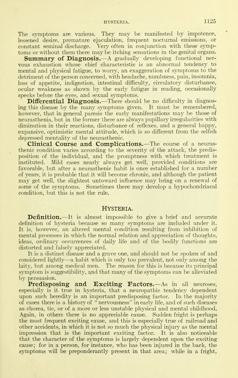 The symptoms are various. They may be manifested by impotence, lessened desire, premature ejaculation, frequent nocturnal emissions, or constant seminal discharge. Very often in conjunction with these symp- toms or without them there may be itching sensations in the genital organs. Summary of Diagnosis.—A gradually developing functional ner- vous exhaustion whose chief characteristic is an abnormal tendency to mental and physical fatigue, to worry, an exaggeration of symptoms to the detriment of the person concerned, with headache, numbness, pain, insomnia, loss of appetite, indigestion, intestinal difficulty, circulatory disturbance, ocular weakness as shown by the early fatigue in reading, occasionally specks before the eyes, and sexual symptoms. DiflFerential Diagnosis.—There should be no difficulty in diagnos- ing this disease by the many symptoms given. It must be remembered, however, that in general paresis the early manifestations may be those of neurasthenia, but in the former there are always pupillary irregularities with diminution in their reactions, disturbance of reflexes, and a general happy, expansive, optimistic mental attitude, which is so different from the selfish depressed mentality of the neurasthenic. Clinical Course and Complications.—The course of a neuras- thenic condition varies according to the severity of the attack, the predis- position of the individual, and the promptness with which treatment is instituted. Mild cases nearly always get well, provided conditions are favorable, but after a neurasthenic habit is once established for a number of years, it is probable that it will become chronic, and although the patient may get well, the slightest untoward influence may bring on a renewal of some of the symptoms. Sometimes there may develop a hypochondriacal condition, but this is not the rule. HYSTERIA. Definition.—It is almost impossible to give a brief and accurate definition of hysteria because so many symptoms are included under it. It is, however, an altered mental condition resulting from inhibition of mental processes in which the normal relation and appreciation of thoughts, ideas, ordinary occurrences of daily life and of the bodih' functions are distorted and falsely appreciated. It is a distinct disease and a grave one, and should not be spoken of and considered lightly—a habit which is only too prevalent, not only among the laity, but among medical men. The reason for this is because its principal symptom is suggestibility, and that many of the symptoms can be alleviated by persuasion. Predisposing and Bxciting Factors.—As in all neuroses, especially is it true in hysteria, that a neuropathic tendency dependent upon such heredity is an important predisposing factor. In the majority of cases there is a history of  nervousness in early life, and of such diseases as chorea, tic, or of a more or less unstable physical and mental childhood. Again, in others there is no appreciable cause. Sudden fright is perhaps the most frequent exciting cause, and this is especially true of railroad and other accidents, in which it is not so much the physical injury as the mental impression that is the important exciting factor. It is also noticeable that the character of the symptoms is largely dependent upon the exciting cause; for in a person, for instance, who has been injured in the back, the symptoms ^ill be preponderantly present in that area; while in a fright,